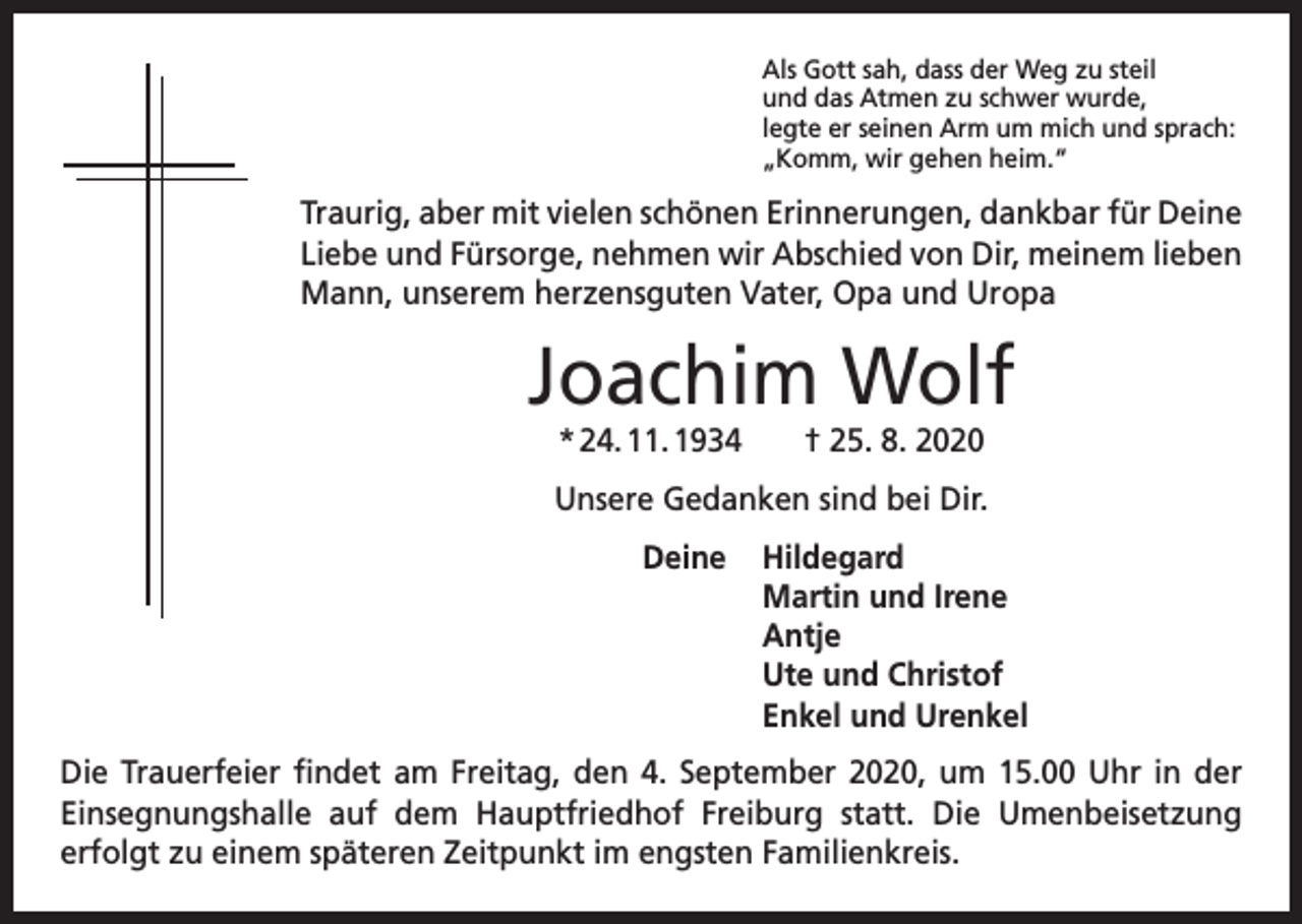 <p>Als Gott sah, dass der Weg zu steil<br />und das Atmen zu schwer wurde,<br />legte er seinen Arm um mich und sprach:<br />„Komm, wir gehen heim.“</p><p>Traurig, aber mit vielen schönen Erinnerungen, dankbar für Deine<br />Liebe und Fürsorge, nehmen wir Abschied von Dir, meinem lieben<br />Mann, unserem herzensguten Vater, Opa und Uropa</p><p>Joachim Wolf<br />* 24. 11. 1934 † 25. 8. 2020<br />Unsere Gedanken sind bei Dir.<br />Deine Hildegard<br />Martin und Irene<br />Antje<br />Ute und Christof<br />Enkel und Urenkel<br />Die Trauerfeier findet am Freitag, den 4. September 2020, um 15.00 Uhr in der<br />Einsegnungshalle auf dem Hauptfriedhof Freiburg statt. Die Umenbeisetzung<br />­<br />­erfolgt zu einem späteren Zeitpunkt im engsten Familienkreis.</p>
