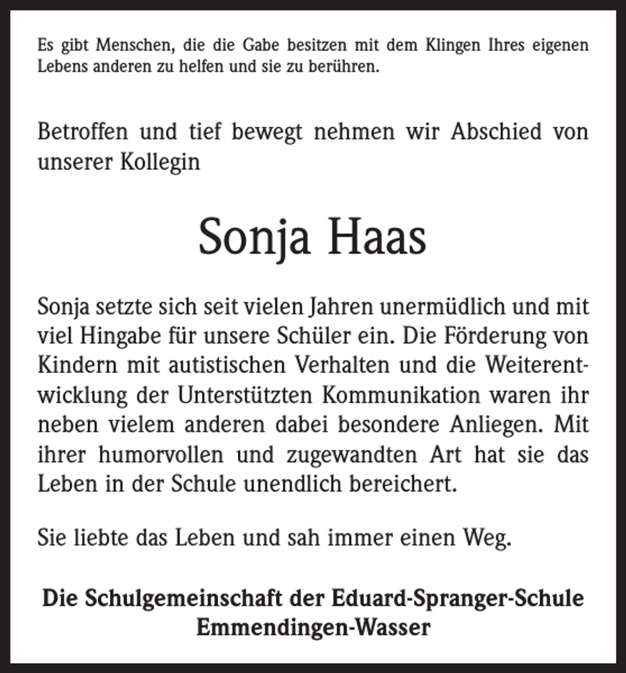 <p>Es gibt Menschen, die die Gabe besitzen mit dem ­Klingen Ihres eigenen<br />Lebens anderen zu helfen und sie zu berühren.</p><p>Betroffen und tief bewegt nehmen wir Abschied von<br />unserer Kollegin</p><p>Sonja Haas<br />Sonja setzte sich seit vielen Jahren unermüdlich und mit<br />viel Hingabe für unsere Schüler ein. Die Förderung von<br />Kindern mit autistischen Verhalten und die Weiterentwicklung der Unterstützten Kommunikation waren ihr<br />neben vielem anderen dabei besondere Anliegen. Mit<br />ihrer humorvollen und zugewandten Art hat sie das<br />Leben in der Schule unendlich bereichert.<br />Sie liebte das Leben und sah immer einen Weg.<br />Die Schulgemeinschaft der Eduard-Spranger-Schule<br />Emmendingen-Wasser</p>