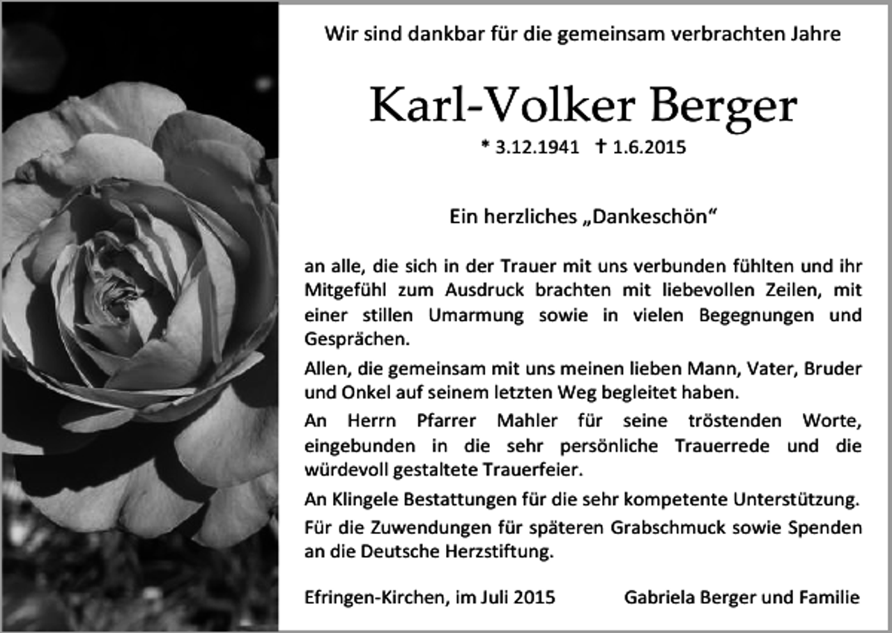 <p>Wir sind dankbar für die gemeinsam verbrachten Jahre</p><p>Karl-Volker Berger<br />* 3.12.1941  1.6.2015</p><p>Ein herzliches „Dankeschön“<br />an alle, die sich in der Trauer mit uns verbunden fühlten und ihr<br />Mitgefühl zum Ausdruck brachten mit liebevollen Zeilen, mit<br />einer stillen Umarmung sowie in vielen Begegnungen und<br />Gesprächen.<br />Allen, die gemeinsam mit uns meinen lieben Mann, Vater, Bruder<br />und Onkel auf seinem letzten Weg begleitet haben.<br />An Herrn Pfarrer Mahler für seine tröstenden Worte,<br />eingebunden in die sehr persönliche Trauerrede und die<br />würdevoll gestaltete Trauerfeier.<br />An Klingele Bestattungen für die sehr kompetente Unterstützung.<br />Für die Zuwendungen für späteren Grabschmuck sowie Spenden<br />an die Deutsche Herzstiftung.<br />Efringen-Kirchen, im Juli 2015</p><p>Gabriela Berger und Familie</p>