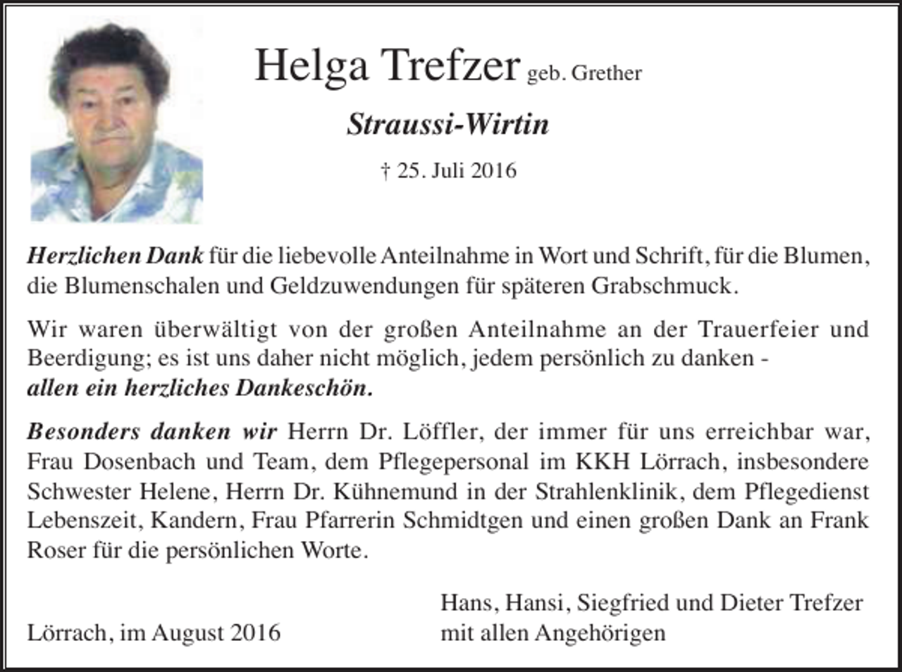 <p>Helga Trefzer geb. Grether<br />Straussi-Wirtin<br />† 25. Juli 2016</p><p>Herzlichen Dank für die liebevolle Anteilnahme in Wort und Schrift, für die Blumen,<br />die Blumenschalen und Geldzuwendungen für späteren Grabschmuck.<br />Wir waren überwältigt von der großen Anteilnahme an der Trauerfeier und<br />Beerdigung; es ist uns daher nicht möglich, jedem persönlich zu danken allen ein herzliches Dankeschön.<br />Besonders danken wir Herrn Dr. Löffler, der immer für uns erreichbar war,<br />Frau Dosenbach und Team, dem Pflegepersonal im KKH Lörrach, insbesondere<br />Schwester Helene, Herrn Dr. Kühnemund in der Strahlenklinik, dem Pflegedienst<br />Lebenszeit, Kandern, Frau Pfarrerin Schmidtgen und einen großen Dank an Frank<br />Roser für die persönlichen Worte.<br />Lörrach, im August 2016</p><p>Hans, Hansi, Siegfried und Dieter Trefzer<br />mit allen Angehörigen</p>