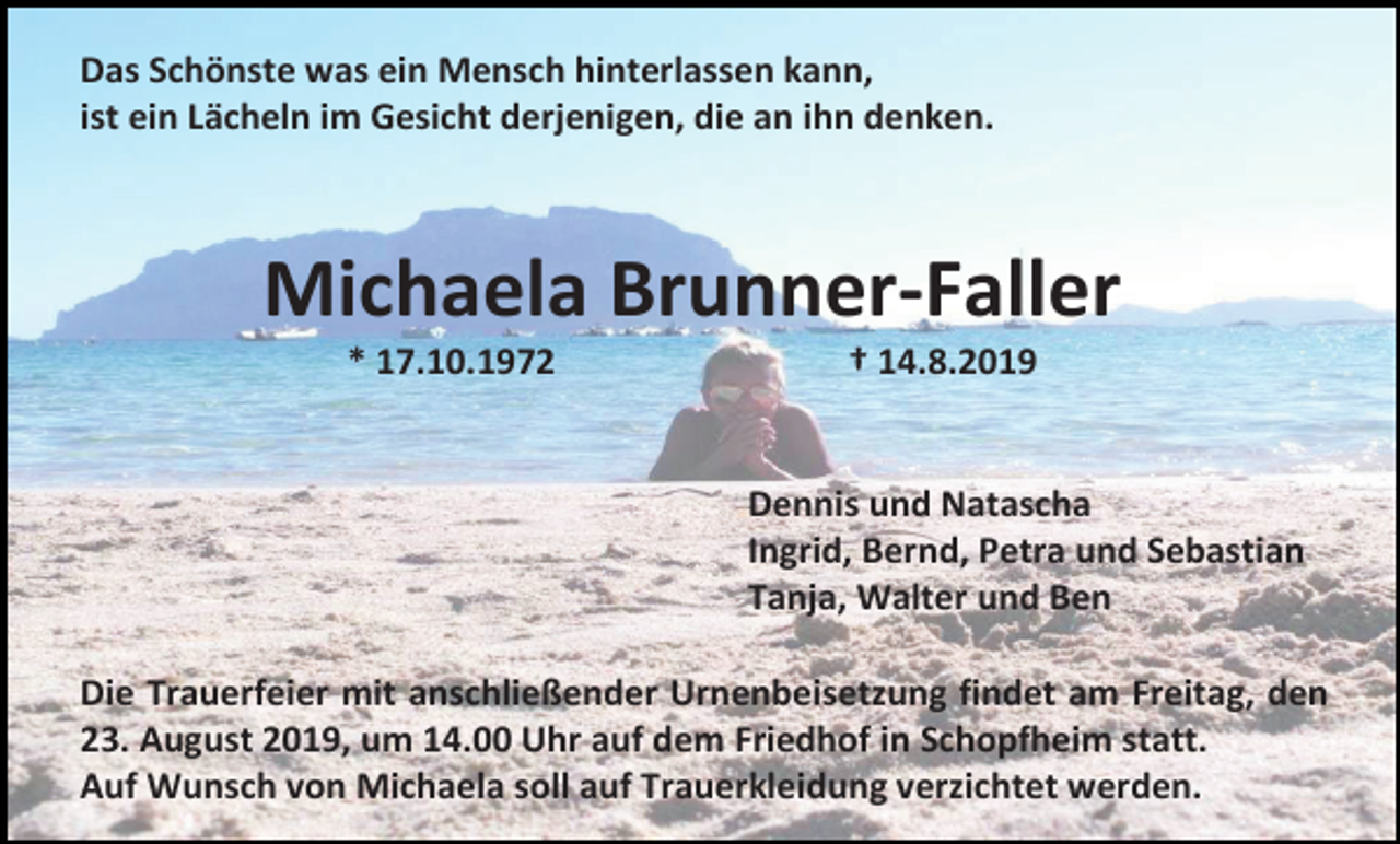 <p>Das Schönste was ein Mensch hinterlassen kann,<br />ist ein Lächeln im Gesicht derjenigen, die an ihn denken.</p><p>Michaela Brunner-Faller<br />* 17.10.1972</p><p>† 14.8.2019</p><p>Dennis und Natascha<br />Ingrid, Bernd, Petra und Sebastian<br />Tanja, Walter und Ben<br />Die Trauerfeier mit anschließender Urnenbeisetzung findet am Freitag, den<br />23. August 2019, um 14.00 Uhr auf dem Friedhof in Schopfheim statt.<br />Auf Wunsch von Michaela soll auf Trauerkleidung verzichtet werden.</p>