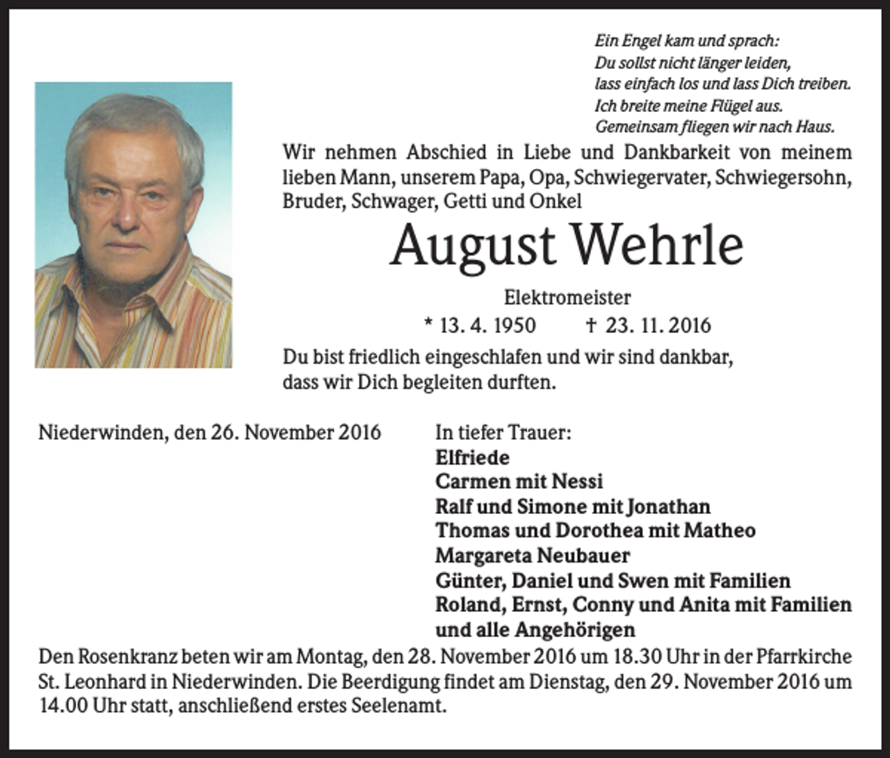 <p>Ein Engel kam und sprach:<br />Du sollst nicht länger leiden,<br />lass einfach los und lass Dich treiben.<br />Ich breite meine Flügel aus.<br />Gemeinsam fliegen wir nach Haus.</p><p>Wir nehmen Abschied in Liebe und Dankbarkeit von meinem<br />lieben Mann, unserem Papa, Opa, Schwiegervater, Schwiegersohn,<br />Bruder, Schwager, Getti und Onkel</p><p>August Wehrle<br />Elektromeister<br />* 13. 4. 1950<br />† 23. 11. 2016<br />Du bist friedlich eingeschlafen und wir sind dankbar,<br />dass wir Dich begleiten durften.<br />Niederwinden, den 26. November 2016</p><p>In tiefer Trauer:<br />Elfriede<br />Carmen mit Nessi<br />Ralf und Simone mit Jonathan<br />Thomas und Dorothea mit Matheo<br />Margareta Neubauer<br />Günter, Daniel und Swen mit Familien<br />Roland, Ernst, Conny und Anita mit Familien<br />und alle Angehörigen<br />Den Rosenkranz beten wir am Montag, den 28. November 2016 um 18.30 Uhr in der Pfarrkirche<br />St. Leonhard in Niederwinden. Die Beerdigung findet am Dienstag, den 29. November 2016 um<br />14.00 Uhr statt, anschließend erstes Seelenamt.</p>