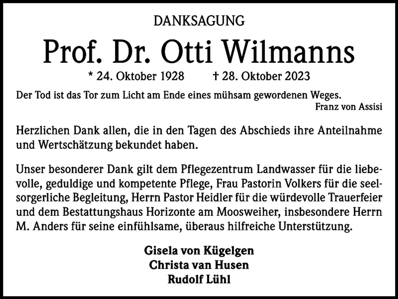 <p>DANKSAGUNG</p><p>Prof. Dr. Otti Wilmanns<br />* 24. Oktober 1928</p><p>† 28. Oktober 2023</p><p>Der Tod ist das Tor zum Licht am Ende eines mühsam gewordenen Weges.</p><p>Franz von Assisi</p><p>Herzlichen Dank allen, die in den Tagen des Abschieds ihre Anteilnahme<br />und Wertschätzung bekundet haben.<br />Unser besonderer Dank gilt dem Pflegezentrum Landwasser für die liebevolle, geduldige und kompetente Pflege, Frau Pastorin Volkers für die seelsorgerliche Begleitung, Herrn Pastor Heidler für die würdevolle Trauerfeier<br />und dem Bestattungshaus Horizonte am Moosweiher, insbesondere Herrn<br />M. Anders für seine einfühlsame, überaus hilfreiche Unterstützung.<br />Gisela von Kügelgen<br />Christa van Husen<br />Rudolf Lühl</p>