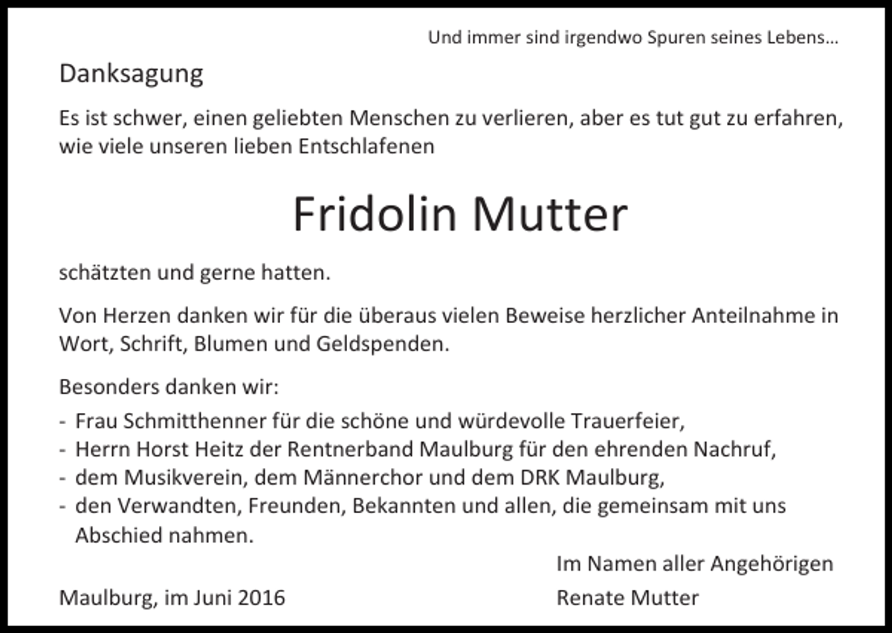 <p>Und immer sind irgendwo Spuren seines Lebens…</p><p>Danksagung<br />Es ist schwer, einen geliebten Menschen zu verlieren, aber es tut gut zu erfahren,<br />wie viele unseren lieben Entschlafenen</p><p>Fridolin Mutter<br />schätzten und gerne hatten.<br />Von Herzen danken wir für die überaus vielen Beweise herzlicher Anteilnahme in<br />Wort, Schrift, Blumen und Geldspenden.<br />Besonders danken wir:<br />- Frau Schmitthenner für die schöne und würdevolle Trauerfeier,<br />- Herrn Horst Heitz der Rentnerband Maulburg für den ehrenden Nachruf,<br />- dem Musikverein, dem Männerchor und dem DRK Maulburg,<br />- den Verwandten, Freunden, Bekannten und allen, die gemeinsam mit uns<br />Abschied nahmen.<br />Im Namen aller Angehörigen<br />Maulburg, im Juni 2016<br />Renate Mutter</p>