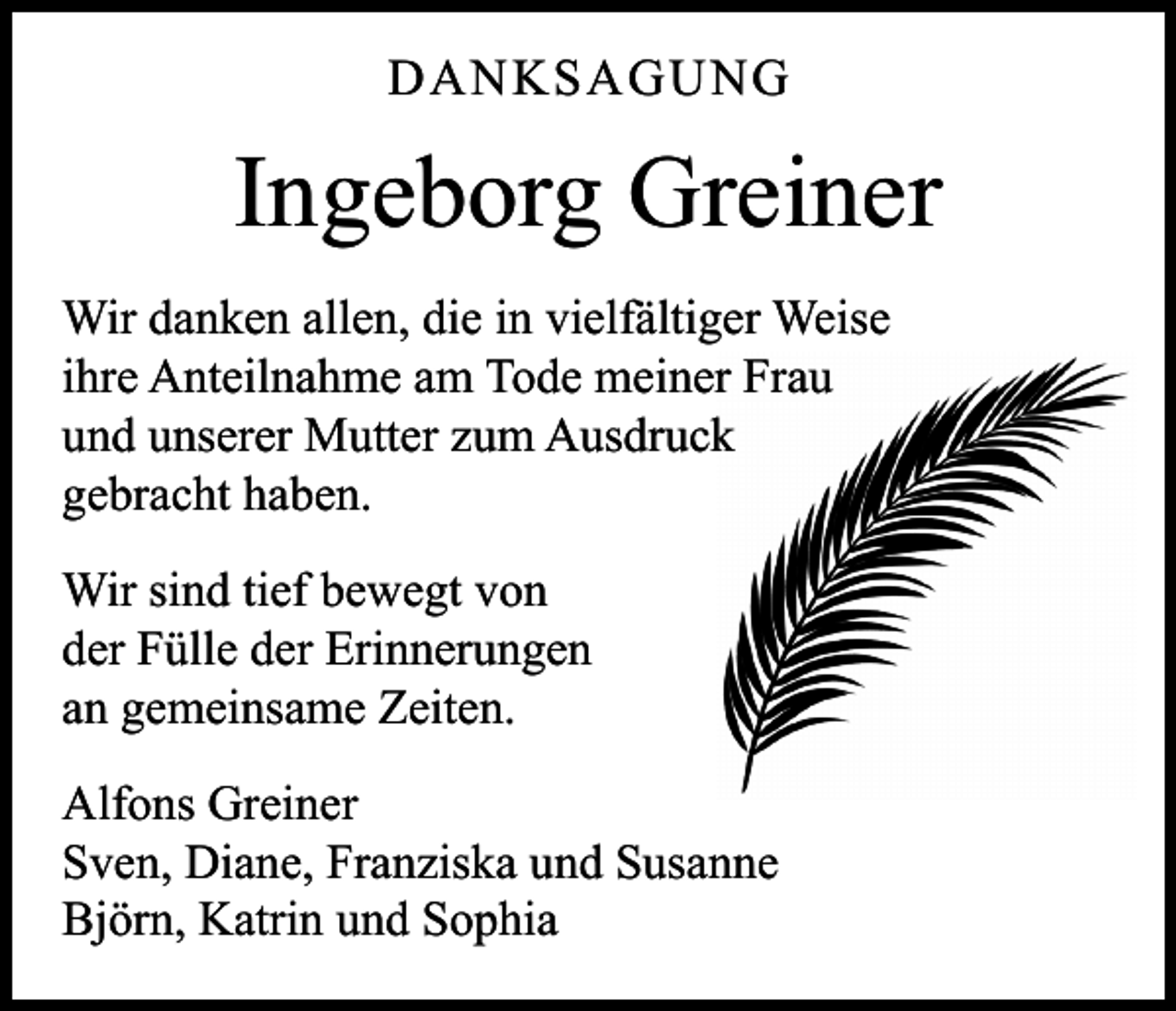 <p>DANKSAGUNG</p><p>Ingeborg Greiner<br />Wir danken allen, die in vielfältiger Weise<br />ihre Anteilnahme am Tode meiner Frau<br />und unserer Mutter zum Ausdruck<br />gebracht haben.<br />Wir sind tief bewegt von<br />der Fülle der Erinnerungen<br />an gemeinsame Zeiten.<br />Alfons Greiner<br />Sven, Diane, Franziska und Susanne<br />Björn, Katrin und Sophia</p>