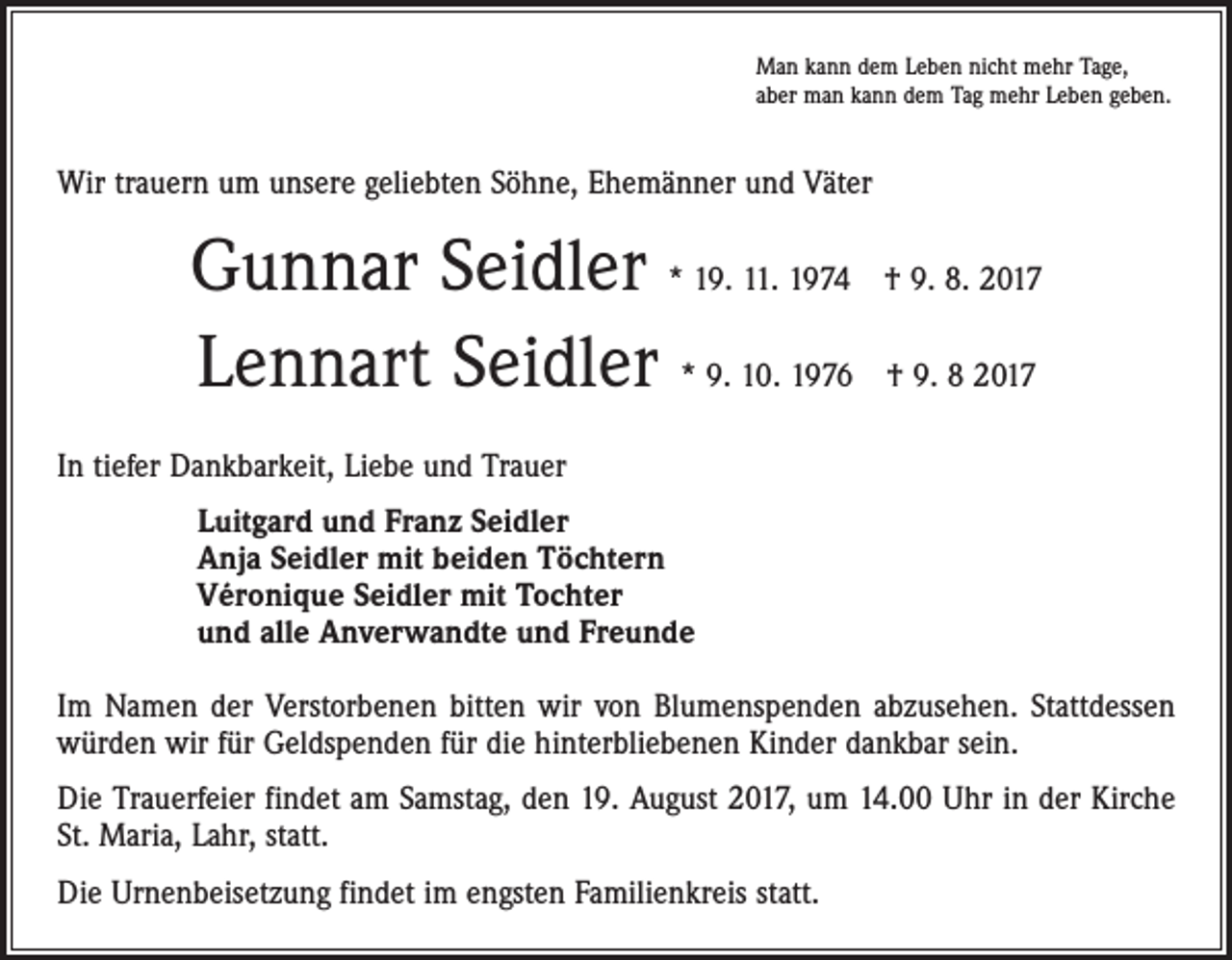 <p>Man kann dem Leben nicht mehr Tage,<br />aber man kann dem Tag mehr Leben geben.</p><p>Wir trauern um unsere geliebten Söhne, Ehemänner und Väter</p><p>Gunnar Seidler * 19. 11. 1974 † 9. 8. 2017<br />Lennart Seidler * 9. 10. 1976 † 9. 8 2017<br />In tiefer Dankbarkeit, Liebe und Trauer<br />Luitgard und Franz Seidler<br />Anja Seidler mit beiden Töchtern<br />Véronique Seidler mit Tochter<br />und alle Anverwandte und Freunde<br />Im Namen der Verstorbenen bitten wir von Blumenspenden abzusehen. Stattdessen<br />würden wir für Geldspenden für die hinterbliebenen Kinder dankbar sein.<br />Die Trauerfeier findet am Samstag, den 19. August 2017, um 14.00 Uhr in der Kirche<br />St. Maria, Lahr, statt.<br />Die Urnenbeisetzung findet im engsten Familienkreis statt.</p>