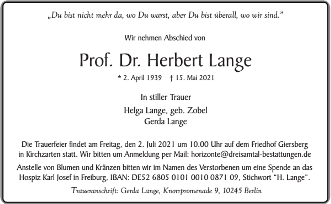 <p>„Du bist nicht mehr da, wo Du warst, aber Du bist überall, wo wir sind.”<br />Wir nehmen Abschied von</p><p>Prof. Dr. Herbert Lange<br />* 2. April 1939</p><p>† 15. Mai 2021</p><p>In stiller Trauer<br />Helga Lange, geb. Zobel<br />Gerda Lange<br />Die Trauerfeier findet am Freitag, den 2. Juli 2021 um 10.00 Uhr auf dem Friedhof Giersberg<br />in Kirchzarten statt. Wir bitten um Anmeldung per Mail: horizonte@dreisamtal-bestattungen.de<br />Anstelle von Blumen und Kränzen bitten wir im Namen des Verstorbenen um eine Spende an das<br />Hospiz Karl Josef in Freiburg, IBAN: DE52 6805 0101 001871 09, Stichwort “H. Lange”.</p><p>Traueranschrift: Gerda Lange, Knorrpromenade 9, 10245 Berlin</p>