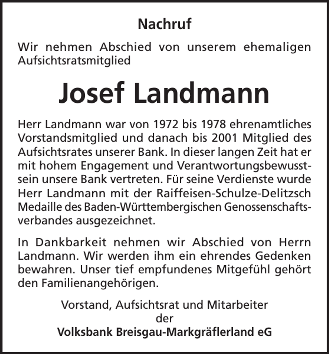 <p>Nachruf<br />Wir nehmen Abschied von unserem ehemaligen<br />Aufsichtsratsmitglied</p><p>Josef Landmann<br />Herr Landmann war von 1972 bis 1978 ehrenamtliches<br />Vorstandsmitglied und danach bis 2001 Mitglied des<br />Aufsichtsrates unserer Bank. In dieser langen Zeit hat er<br />mit hohem Engagement und Verantwortungsbewusstsein unsere Bank vertreten. Für seine Verdienste wurde<br />Herr Landmann mit der Raiffeisen-Schulze-Delitzsch<br />Medaille des Baden-Württembergischen Genossenschaftsverbandes ausgezeichnet.<br />In Dankbarkeit nehmen wir Abschied von Herrn<br />Landmann. Wir werden ihm ein ehrendes Gedenken<br />bewahren. Unser tief empfundenes Mitgefühl gehört<br />den Familienangehörigen.<br />Vorstand, Aufsichtsrat und Mitarbeiter<br />der<br />Volksbank Breisgau-Markgräflerland eG</p>