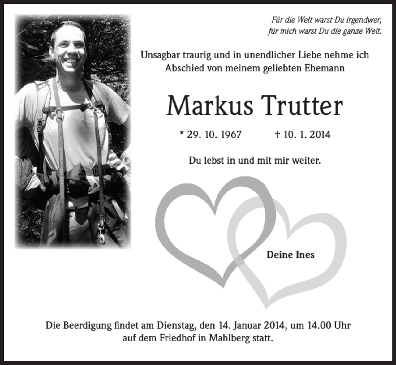 <p>Für die Welt warst Du irgendwer,<br />für mich warst Du die ganze Welt.</p><p>Unsagbar traurig und in unendlicher Liebe nehme ich<br />­A bschied von meinem geliebten Ehemann</p><p>Markus Trutter<br />* 29. 10. 1967</p><p>† 10. 1. 2014</p><p>Du lebst in und mit mir weiter.</p><p>Deine Ines</p><p>Die Beerdigung findet am Dienstag, den 14. Januar 2014, um 14.00 Uhr<br />auf dem Friedhof in Mahlberg statt.</p>