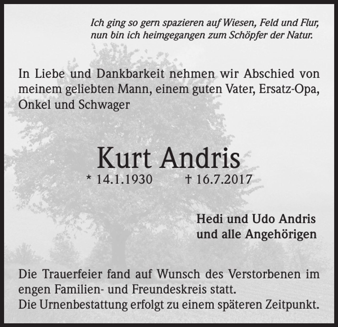 <p>Ich ging so gern spazieren auf Wiesen, Feld und Flur,<br />nun bin ich heimgegangen zum Schöpfer der Natur.</p><p>In Liebe und Dankbarkeit nehmen wir Abschied von<br />meinem geliebten Mann, einem guten Vater, Ersatz-Opa,<br />Onkel und Schwager</p><p>Kurt Andris</p><p>* 14.1.1930</p><p>† 16.7.2017<br />Hedi und Udo Andris<br />und alle Angehörigen</p><p>Die Trauerfeier fand auf Wunsch des Verstorbenen im<br />engen Familien- und Freundeskreis statt.<br />Die Urnenbestattung erfolgt zu einem späteren Zeitpunkt.</p>