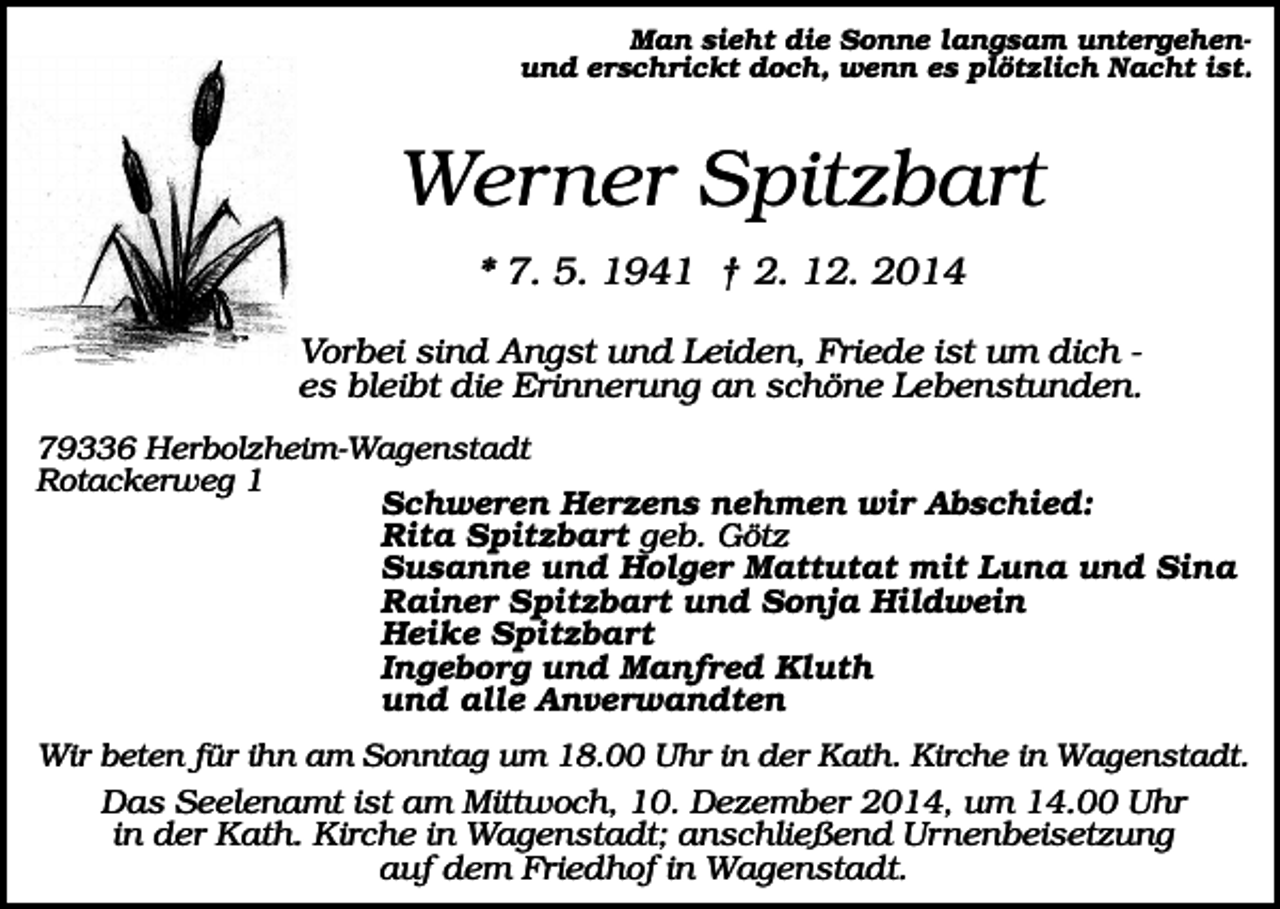 <p>Man sieht die Sonne langsam untergehenund erschrickt doch, wenn es plötzlich Nacht ist.</p><p>Werner Spitzbart<br />* 7. 5. 1941 † 2. 12. 2014<br />Vorbei sind Angst und Leiden, Friede ist um dich es bleibt die Erinnerung an schöne Lebenstunden.<br />79336 Herbolzheim-Wagenstadt<br />Rotackerweg 1<br />Schweren Herzens nehmen wir Abschied:<br />Rita Spitzbart geb. Götz<br />Susanne und Holger Mattutat mit Luna und Sina<br />Rainer Spitzbart und Sonja Hildwein<br />Heike Spitzbart<br />Ingeborg und Manfred Kluth<br />und alle Anverwandten<br />Wir beten für ihn am Sonntag um 18.00 Uhr in der Kath. Kirche in Wagenstadt.</p><p>Das Seelenamt ist am Mittwoch, 10. Dezember 2014, um 14.00 Uhr<br />in der Kath. Kirche in Wagenstadt; anschließend Urnenbeisetzung<br />auf dem Friedhof in Wagenstadt.</p>