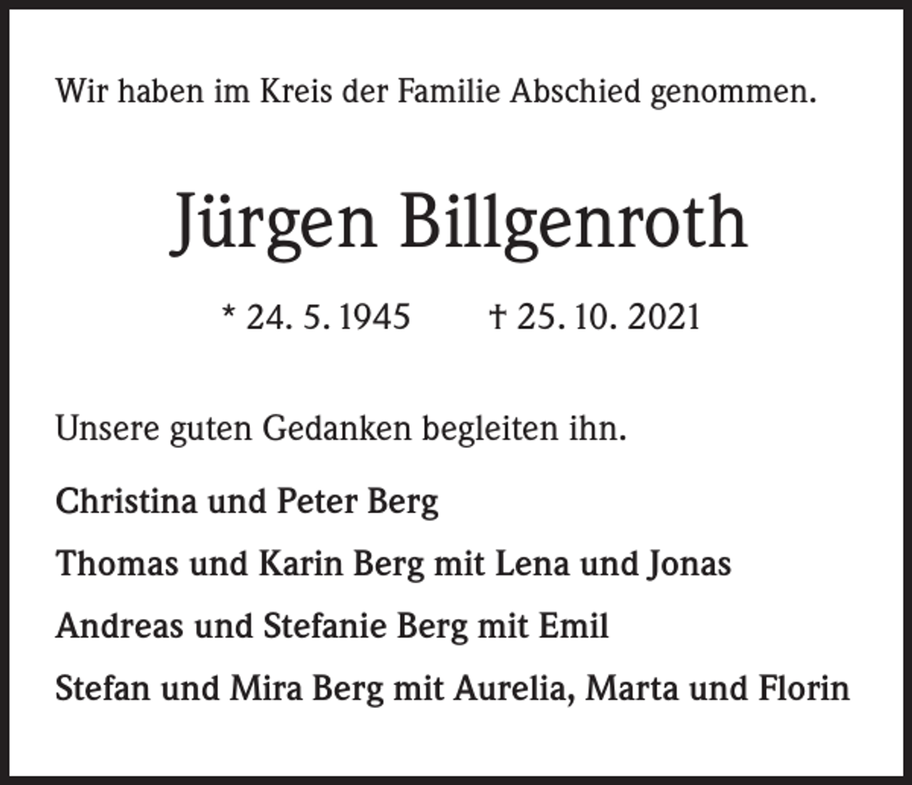<p>Wir haben im Kreis der Familie Abschied genommen.</p><p>Jürgen Billgenroth<br />* 24. 5. 1945 † 25. 10. 2021</p><p>Unsere guten Gedanken begleiten ihn.<br />Christina und Peter Berg<br />Thomas und Karin Berg mit Lena und Jonas<br />Andreas und Stefanie Berg mit Emil<br />Stefan und Mira Berg mit Aurelia, Marta und Florin</p>