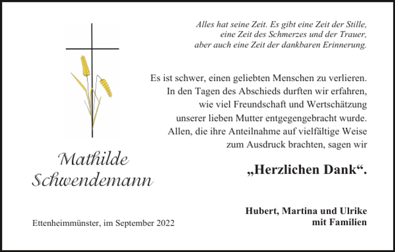 <p>Alles hat seine Zeit. Es gibt eine Zeit der Stille,<br />eine Zeit des Schmerzes und der Trauer,<br />aber auch eine Zeit der dankbaren Erinnerung.</p><p>Es ist schwer, einen geliebten Menschen zu verlieren.<br />In den Tagen des Abschieds durften wir erfahren,<br />wie viel Freundschaft und Wertschätzung<br />unserer lieben Mutter entgegengebracht wurde.<br />Allen, die ihre Anteilnahme auf vielfältige Weise<br />zum Ausdruck brachten, sagen wir</p><p>Mathilde<br />Schwendemann<br />Ettenheimmünster, im September 2022</p><p>„Herzlichen Dank“.<br />Hubert, Martina und Ulrike<br />mit Familien</p>