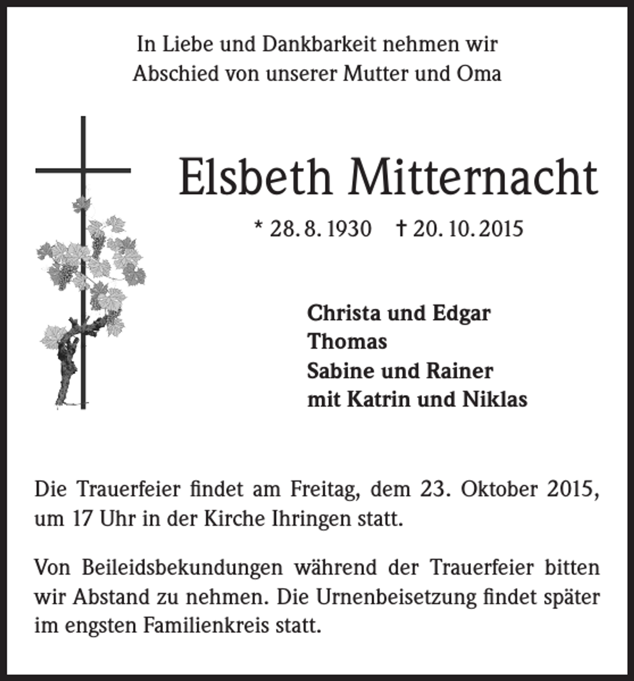 <p>In Liebe und Dankbarkeit nehmen wir<br />Abschied von unserer Mutter und Oma</p><p>Elsbeth Mitternacht<br />* 28. 8. 1930 = 20. 10. 2015<br />Christa und Edgar<br />Thomas<br />Sabine und Rainer<br />mit Katrin und Niklas</p><p>Die Trauerfeier findet am Freitag, dem 23. Oktober 2015,<br />um 17 Uhr in der Kirche Ihringen statt.<br />Von Beileidsbekundungen während der Trauerfeier bitten<br />wir Abstand zu nehmen. Die Urnenbeisetzung findet später<br />im engsten Familienkreis statt.</p>