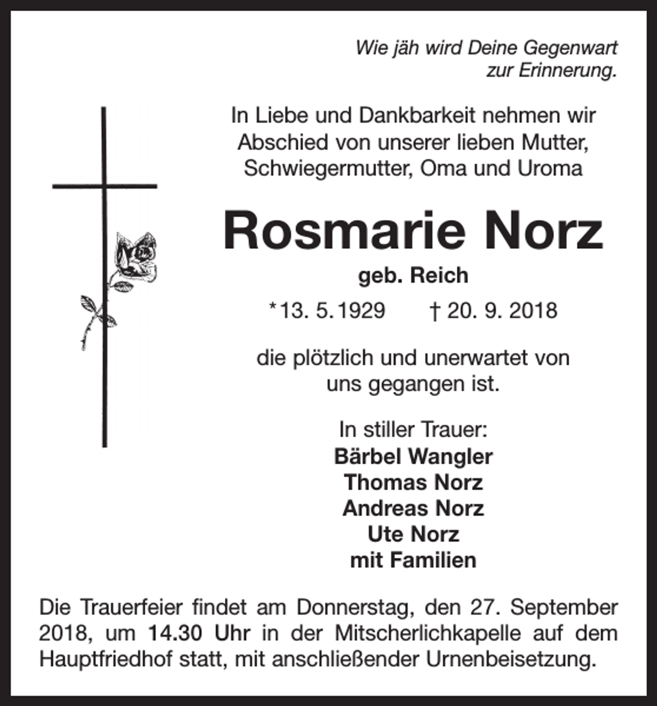 <p>Wie jäh wird Deine Gegenwart<br />zur Erinnerung.</p><p>In Liebe und Dankbarkeit nehmen wir<br />Abschied von unserer lieben Mutter,<br />Schwiegermutter, Oma und Uroma</p><p>Rosmarie Norz<br />geb. Reich<br />* 13. 5. 1929 † 20. 9. 2018<br />die plötzlich und unerwartet von<br />uns gegangen ist.<br />In stiller Trauer:<br />Bärbel Wangler<br />Thomas Norz<br />Andreas Norz<br />Ute Norz<br />mit Familien<br />Die Trauerfeier findet am Donnerstag, den 27. September<br />2018, um 14.30 Uhr in der Mitscherlichkapelle auf dem<br />Hauptfriedhof statt, mit anschließender Urnenbeisetzung.</p>