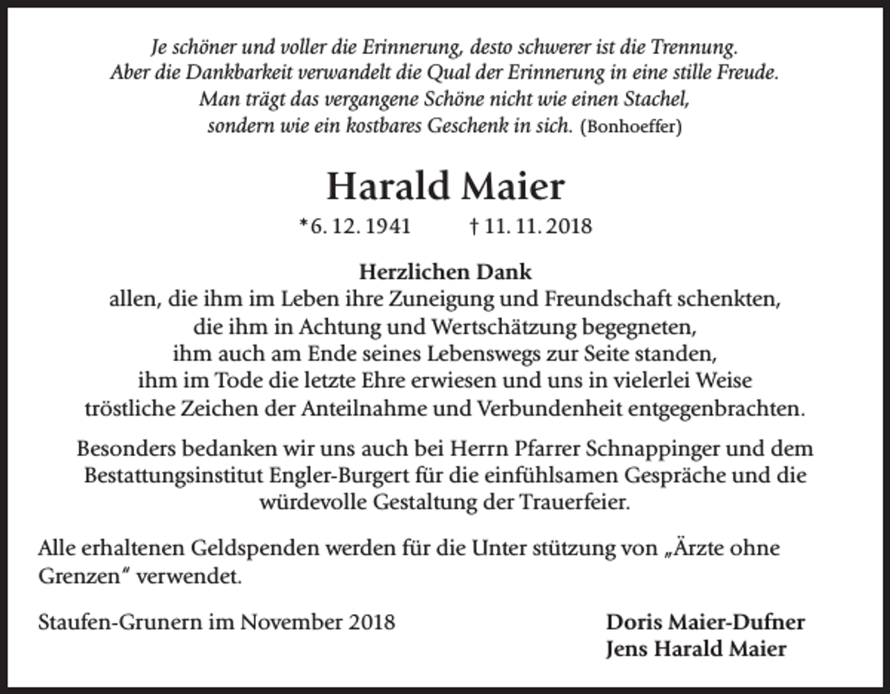 <p>Je schöner und voller die Erinnerung, desto schwerer ist die Trennung.<br />Aber die Dankbarkeit verwandelt die Qual der Erinnerung in eine stille Freude.<br />Man trägt das vergangene Schöne nicht wie einen Stachel,<br />sondern wie ein kostbares Geschenk in sich. (Bonhoeffer)</p><p>Harald Maier<br />*6. 12. 1941 † 11. 11. 2018<br />Herzlichen Dank<br />allen, die ihm im Leben ihre Zuneigung und Freundschaft schenkten,<br />die ihm in Achtung und Wertschätzung begegneten,<br />ihm auch am Ende seines Lebenswegs zur Seite standen,<br />ihm im Tode die letzte Ehre erwiesen und uns in vielerlei Weise<br />tröstliche Zeichen der Anteilnahme und Verbundenheit entgegenbrachten.<br />Besonders bedanken wir uns auch bei Herrn Pfarrer Schnappinger und dem<br />Bestattungsinstitut Engler-Burgert für die einfühlsamen Gespräche und die<br />würdevolle Gestaltung der Trauerfeier.<br />Alle erhaltenen Geldspenden werden für die Unter stützung von „Ärzte ohne<br />Grenzen“ verwendet.<br />Staufen-Grunern im November 2018</p><p>Doris Maier-Dufner<br />Jens Harald Maier</p>