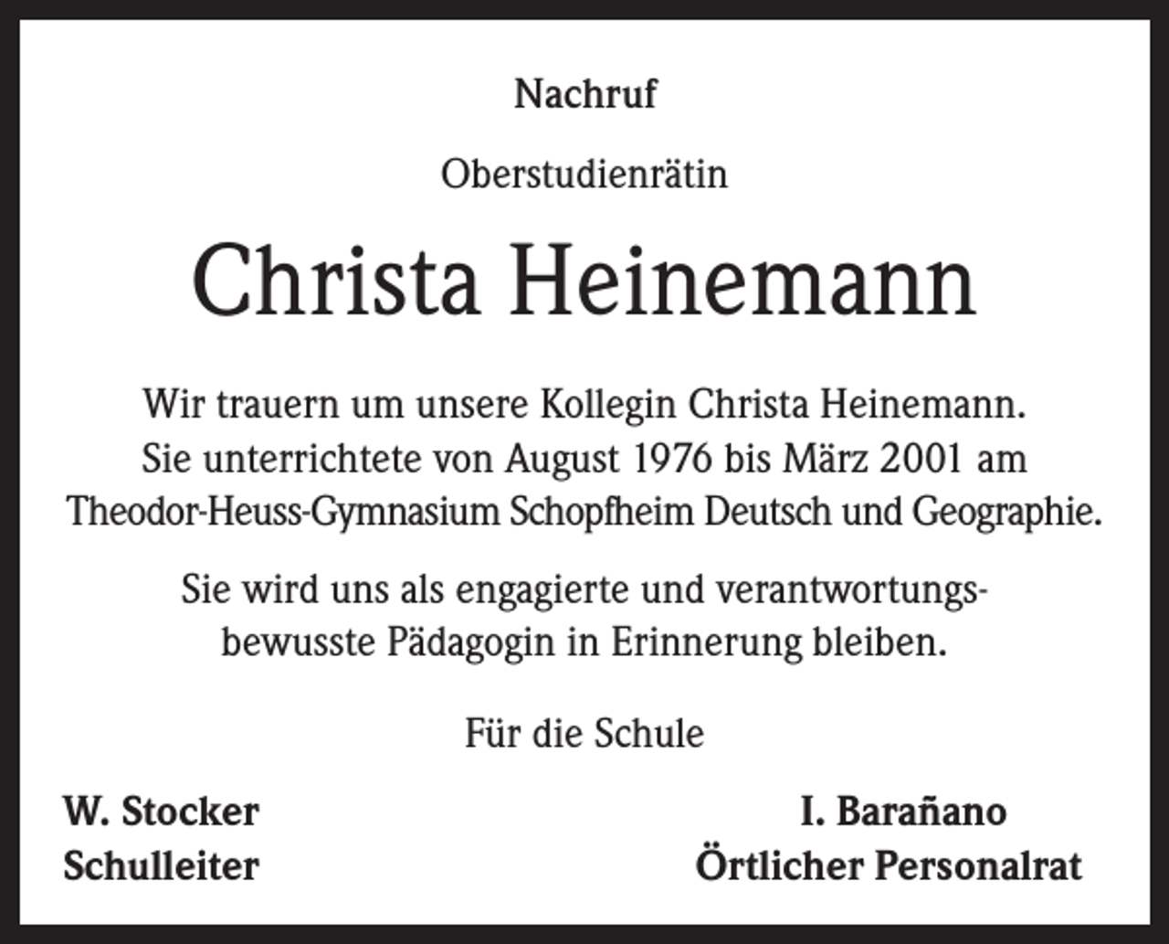 <p>Nachruf<br />Oberstudienrätin</p><p>Christa Heinemann<br />Wir trauern um unsere Kollegin Christa Heinemann.<br />Sie unterrichtete von August 1976 bis März 2001 am<br />Theodor-Heuss-Gymnasium Schopfheim Deutsch und Geographie.<br />Sie wird uns als engagierte und verantwortungsbewusste Pädagogin in Erinnerung bleiben.<br />Für die Schule<br />W. Stocker<br />Schulleiter</p><p>I. Barañano<br />Örtlicher Personalrat</p>