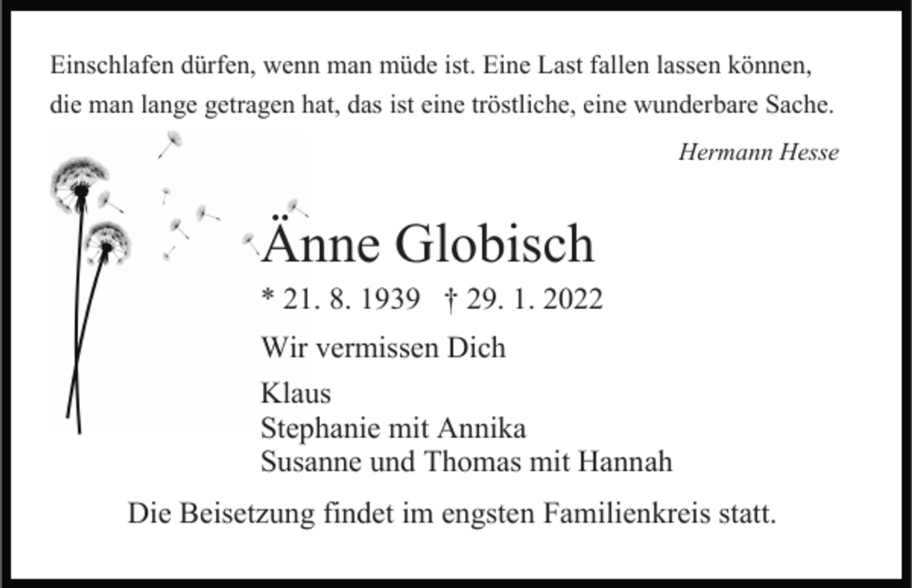 <p>Einschlafen dürfen, wenn man müde ist. Eine Last fallen lassen können,<br />die man lange getragen hat, das ist eine tröstliche, eine wunderbare Sache.<br />Hermann Hesse</p><p>Änne Globisch</p><p>* 21. 8. 1939 † 29. 1. 2022<br />Wir vermissen Dich<br />Klaus<br />Stephanie mit Annika<br />Susanne und Thomas mit Hannah<br />Die Beisetzung findet im engsten Familienkreis statt.</p>