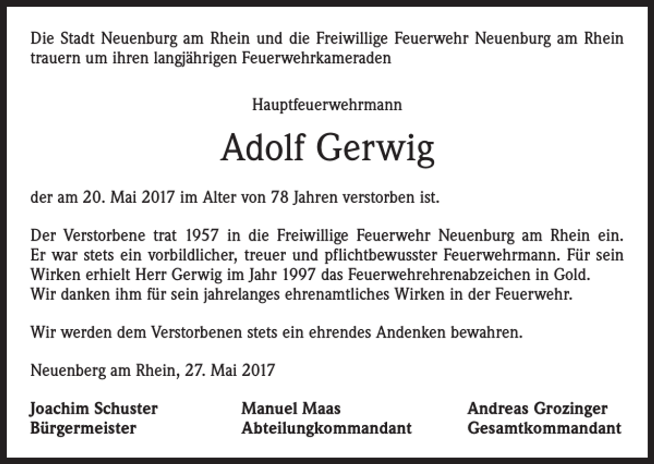 <p>Die Stadt Neuenburg am Rhein und die Freiwillige Feuerwehr Neuenburg am Rhein<br />trauern um ihren langjährigen Feuerwehrkameraden<br />Hauptfeuerwehrmann</p><p>Adolf Gerwig<br />der am 20. Mai 2017 im Alter von 78 Jahren verstorben ist.<br />Der Verstorbene trat 1957 in die Freiwillige Feuerwehr Neuenburg am Rhein ein.<br />Er war stets ein vorbildlicher, treuer und pflichtbewusster Feuerwehrmann. Für sein<br />Wirken erhielt Herr Gerwig im Jahr 1997 das Feuerwehrehrenabzeichen in Gold.<br />Wir danken ihm für sein jahrelanges ehrenamtliches Wirken in der Feuerwehr.<br />Wir werden dem Verstorbenen stets ein ehrendes Andenken bewahren.<br />Neuenberg am Rhein, 27. Mai 2017<br />Joachim Schuster<br />Bürgermeister</p><p>Manuel Maas<br />Abteilungkommandant</p><p>Andreas Grozinger<br />Gesamtkommandant</p>