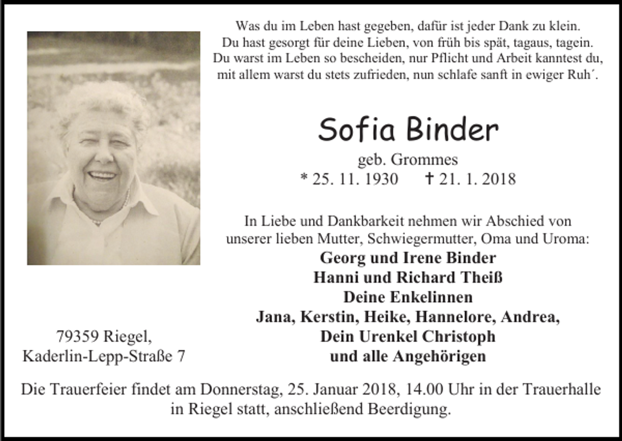 <p>Was du im Leben hast gegeben, dafür ist jeder Dank zu klein.<br />Du hast gesorgt für deine Lieben, von früh bis spät, tagaus, tagein.<br />Du warst im Leben so bescheiden, nur Pflicht und Arbeit kanntest du,<br />mit allem warst du stets zufrieden, nun schlafe sanft in ewiger Ruh´.</p><p>Sofia Binder</p><p>geb. Grommes<br />* 25. 11. 1930  21. 1. 2018<br />In Liebe und Dankbarkeit nehmen wir Abschied von<br />unserer lieben Mutter, Schwiegermutter, Oma und Uroma:</p><p>79359 Riegel,<br />Kaderlin-Lepp-Straße 7</p><p>Georg und Irene Binder<br />Hanni und Richard Theiß<br />Deine Enkelinnen<br />Jana, Kerstin, Heike, Hannelore, Andrea,<br />Dein Urenkel Christoph<br />und alle Angehörigen</p><p>Die Trauerfeier findet am Donnerstag, 25. Januar 2018, 14.00 Uhr in der Trauerhalle<br />in Riegel statt, anschließend Beerdigung.</p>