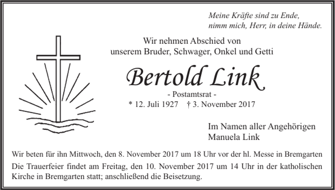 <p>M ei n e Kr<br />Meine<br />Kräfte<br />äft e sisind<br />n d z zu<br />u EEnde,<br />n d e,<br />nimm<br />ni<br />m m mich,<br />mi c h, Herr,<br />H err, iin<br />n ddeine<br />ei n e Hände.<br />H ä n d e.</p><p>Wirn enehmen<br />Wir<br />h m e n AAbschied<br />bs c hi e d v von<br />on<br />u ns er e m Bruder,<br />Br u d er, Schwager,<br />S c h w a g er, Onkel<br />O n k el uund<br />n d Getti<br />G etti<br />unserem</p><p>Bertold<br />Bertol<br />d Li<br />Link<br />nk<br />- Postamtsrat<br />P ost a mtsr at ** 112.<br />2. JJuli<br />uli 11927<br />9 2 7 †† 3.<br />3. November<br />N o v e m b er 22</p><p>I m Namen<br />Im<br />N a m e n aller<br />all er Angehörigen<br />A n g e h öri g e n<br />MManuela<br />a n u el a LiLink<br />nk<br />Wirb et<br />Wir<br />beten<br />e n f ür<br />füri hihn<br />n Mitt<br />Mittwoch,<br />w o c h, d eden<br />n 8.8.NNovember<br />o v e m b er 017<br />0 1 7 u um<br />m UUhr<br />hr v vor<br />or d er<br />derhl.hl. MMesse<br />ess e i ninBrBremgarten<br />e m g art e n</p><p>Di e TrTrauerfeier<br />Die<br />a u erf ei er fifindet<br />n d et aam<br />m FrFreitag,<br />eit a g, dden<br />e n 110.<br />0. NNovember<br />o v e m b er 22017<br />0 1 7 uum<br />m 11 UUhr<br />hr i nin dder<br />er kkatholischen<br />at h olis c h e n<br />Kir<br />c h e i in<br />n Br<br />e m g art e n ststatt;<br />att; aanschließend<br />ns c hli e ß e n d didie<br />e BBeisetzung.<br />eis et z u n g.<br />Kirche<br />Bremgarten</p>