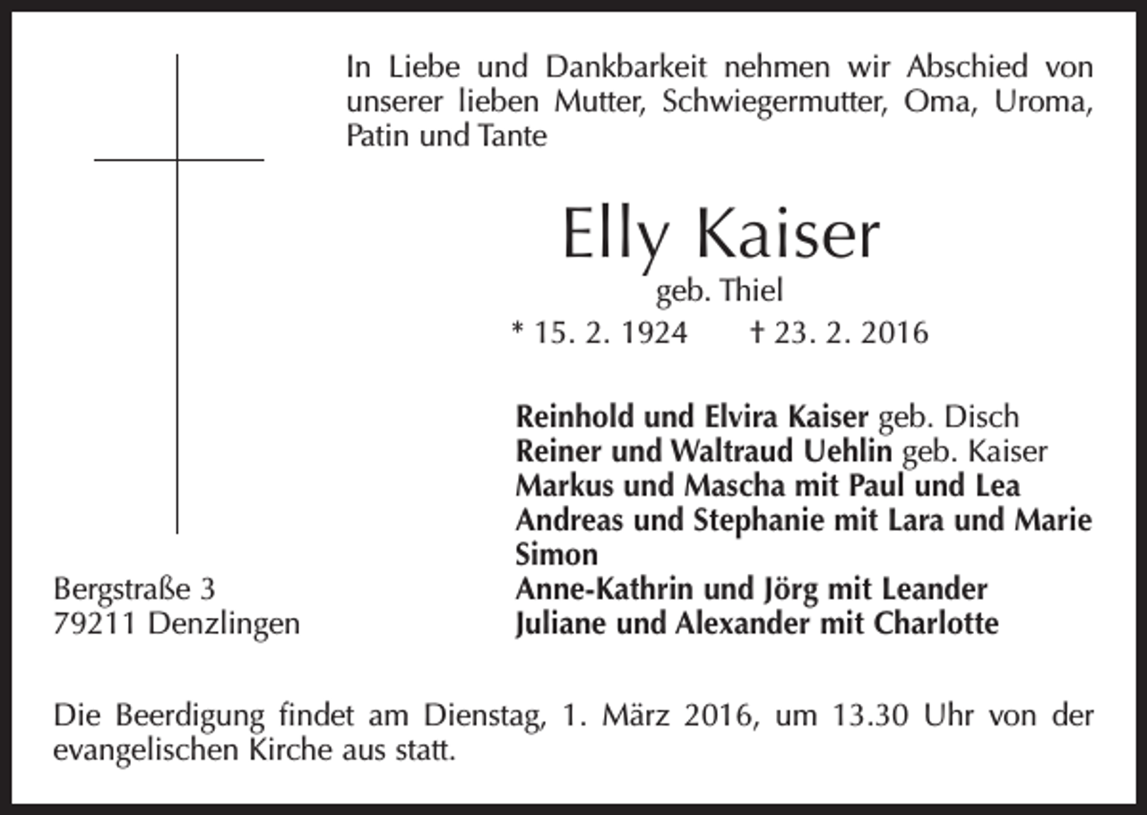 <p>In Liebe und Dankbarkeit nehmen wir Abschied von<br />unserer ­lieben Mutter, Schwiegermutter, Oma, Uroma,<br />Patin und Tante</p><p>Elly Kaiser</p><p>geb. Thiel<br />* 15. 2. 1924 † 23. 2. 2016</p><p>Reinhold und Elvira Kaiser geb. Disch</p><p>Reiner und Waltraud Uehlin geb. Kaiser</p><p>Markus und Mascha mit Paul und Lea</p><p>Andreas und Stephanie mit Lara und Marie<br />Simon<br />Bergstraße 3<br />Anne-Kathrin und Jörg mit Leander<br />79211 Denzlingen<br />Juliane und Alexander mit Charlotte<br />Die Beerdigung findet am Dienstag, 1. März 2016, um 13.30 Uhr von der<br />­evangelischen Kirche aus statt.</p>
