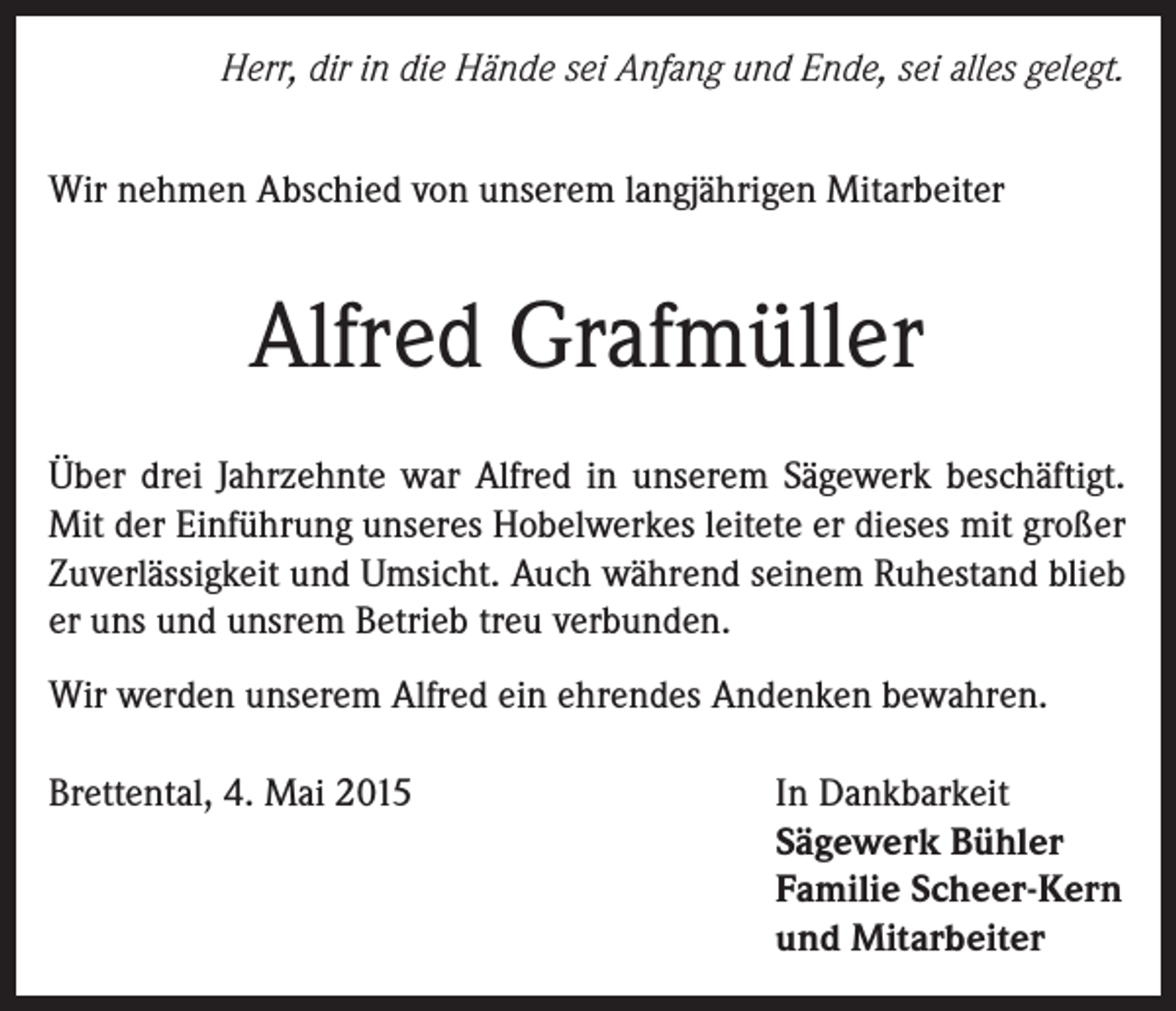 <p>Herr, dir in die Hände sei Anfang und Ende, sei alles gelegt.</p><p>Wir nehmen Abschied von unserem langjährigen Mitarbeiter</p><p>Alfred Grafmüller<br />Über drei Jahrzehnte war Alfred in unserem Sägewerk beschäftigt.<br />Mit der Einführung unseres Hobelwerkes leitete er dieses mit großer<br />Zuverlässigkeit und Umsicht. Auch während seinem Ruhestand blieb<br />er uns und unsrem Betrieb treu verbunden.<br />Wir werden unserem Alfred ein ehrendes Andenken bewahren.<br />Brettental, 4. Mai 2015</p><p>In Dankbarkeit<br />Sägewerk Bühler<br />Familie Scheer-Kern<br />und Mitarbeiter</p>