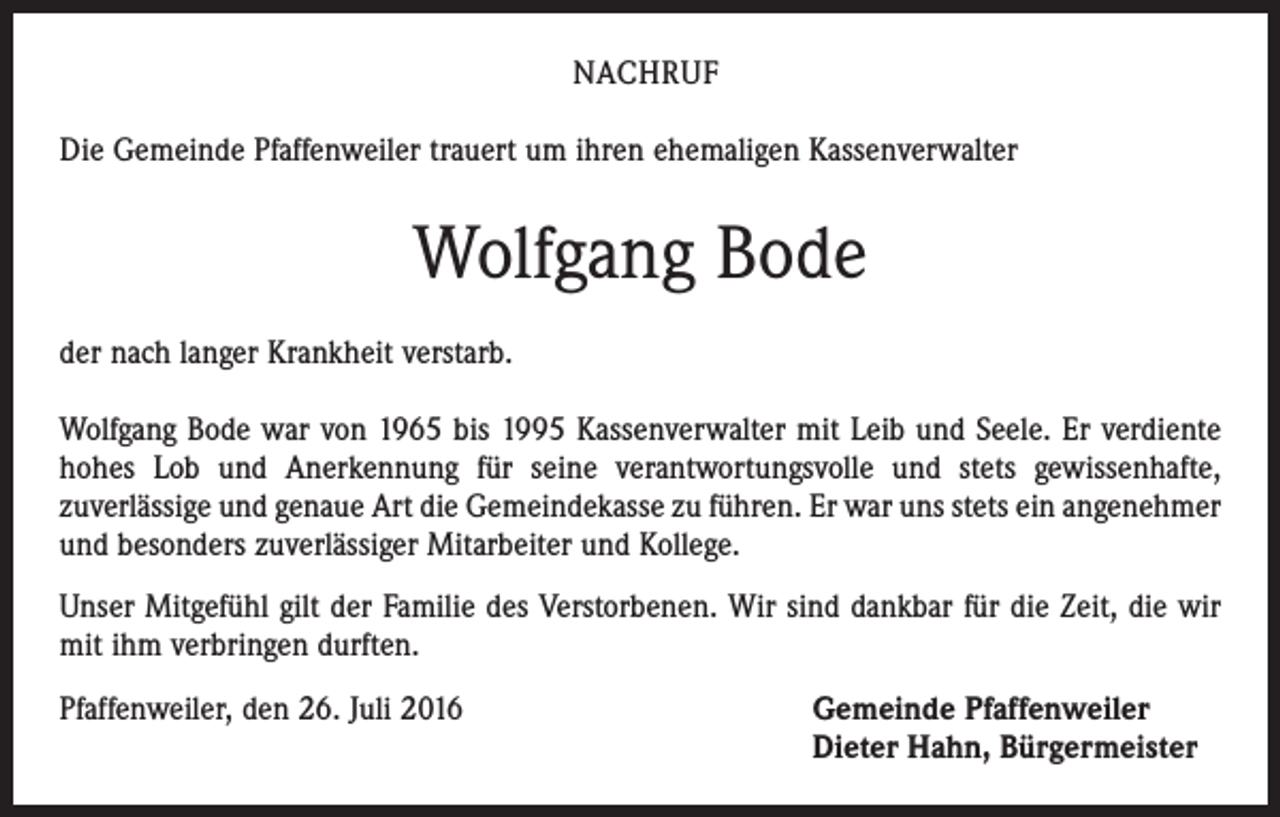 <p>NACHRUF<br />Die Gemeinde Pfaffenweiler trauert um ihren ehemaligen Kassenverwalter</p><p>Wolfgang Bode<br />der nach langer Krankheit verstarb.<br />Wolfgang Bode war von 1965 bis 1995 Kassenverwalter mit Leib und Seele. Er verdiente<br />hohes Lob und Anerkennung für seine verantwortungsvolle und stets gewissenhafte,<br />­zuverlässige und genaue Art die Gemeindekasse zu führen. Er war uns stets ein angenehmer<br />und besonders zuverlässiger Mitarbeiter und Kollege.<br />Unser Mitgefühl gilt der Familie des Verstorbenen. Wir sind dankbar für die Zeit, die wir<br />mit ihm verbringen durften.<br />Pfaffenweiler, den 26. Juli 2016 Gemeinde Pfaffenweiler<br />Dieter Hahn, Bürgermeister</p>