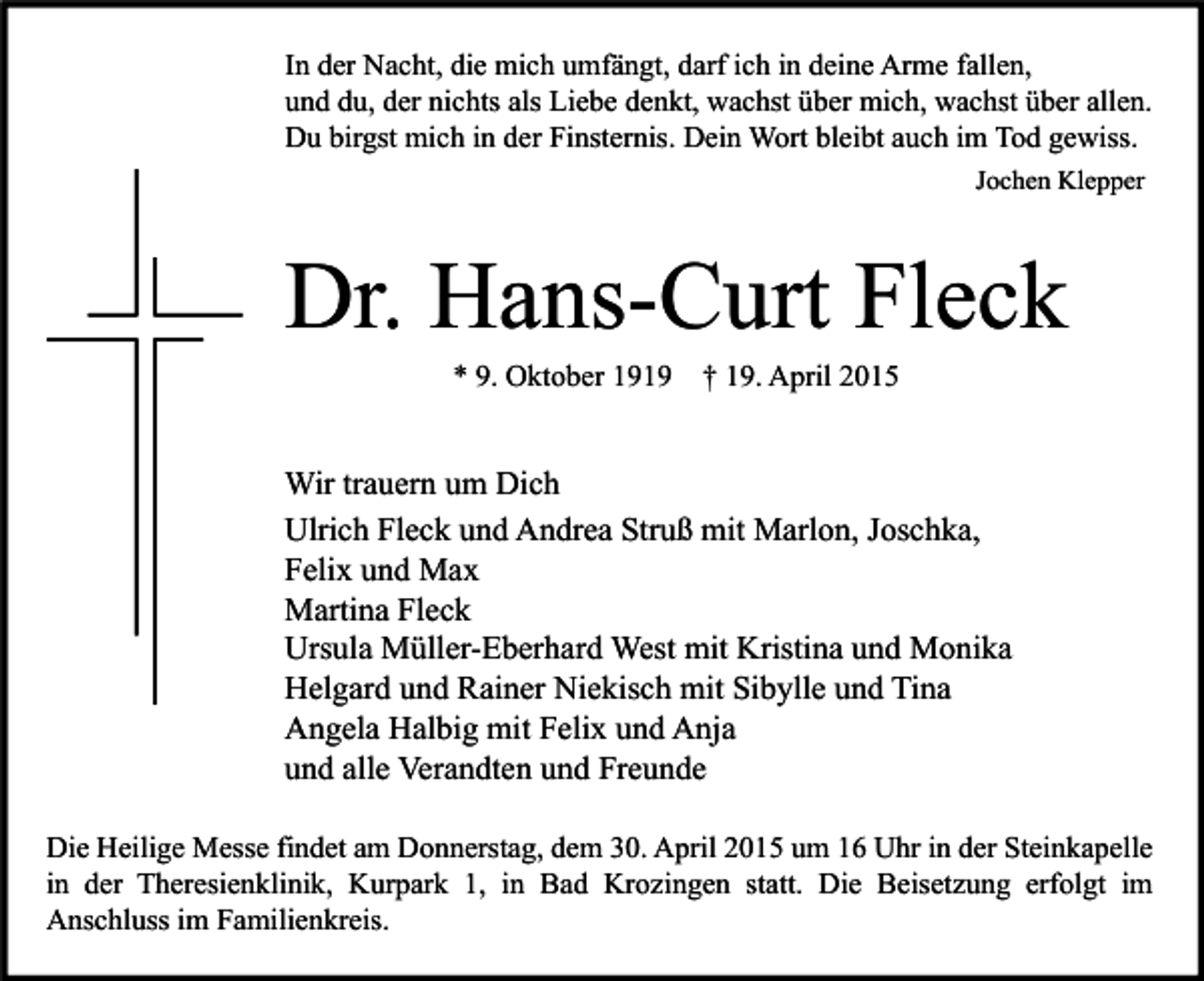 <p>In der Nacht, die mich umfängt, darf ich in deine Arme fallen,<br />und du, der nichts als Liebe denkt, wachst über mich, wachst über allen.<br />Du birgst mich in der Finsternis. Dein Wort bleibt auch im Tod gewiss.<br />Jochen Klepper</p><p>Dr. Hans-Curt Fleck<br />* 9. Oktober 1919</p><p>† 19. April 2015</p><p>Wir trauern um Dich<br />Ulrich Fleck und Andrea Struß mit Marlon, Joschka,<br />Felix und Max<br />Martina Fleck<br />Ursula Müller-Eberhard West mit Kristina und Monika<br />Helgard und Rainer Niekisch mit Sibylle und Tina<br />Angela Halbig mit Felix und Anja<br />und alle Verandten und Freunde<br />Die Heilige Messe findet am Donnerstag, dem 30. April 2015 um 16 Uhr in der Steinkapelle<br />in der Theresienklinik, Kurpark 1, in Bad Krozingen statt. Die Beisetzung erfolgt im<br />Anschluss im Familienkreis.</p>