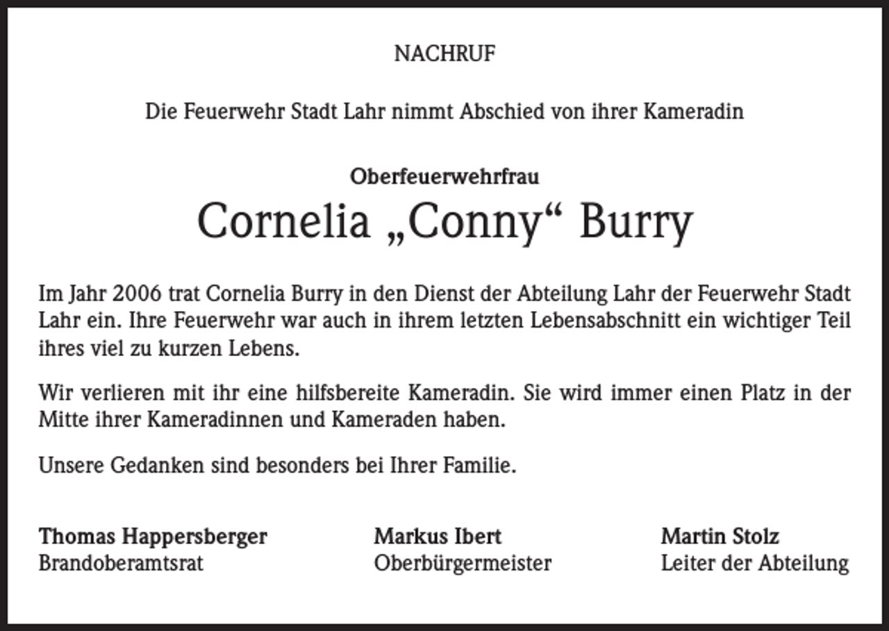 <p>NACHRUF<br />Die Feuerwehr Stadt Lahr nimmt Abschied von ihrer Kameradin<br />Oberfeuerwehrfrau</p><p>Cornelia „Conny“ Burry<br />Im Jahr 2006 trat Cornelia Burry in den Dienst der Abteilung Lahr der Feuerwehr Stadt<br />Lahr ein. Ihre Feuerwehr war auch in ihrem letzten Lebensabschnitt ein wichtiger Teil<br />ihres viel zu kurzen Lebens.<br />Wir verlieren mit ihr eine hilfsbereite Kameradin. Sie wird immer einen Platz in der<br />Mitte ihrer Kameradinnen und Kameraden haben.<br />Unsere Gedanken sind besonders bei Ihrer Familie.<br />Thomas Happersberger<br />Brandoberamtsrat</p><p>Markus Ibert<br />Oberbürgermeister</p><p>Martin Stolz<br />Leiter der Abteilung</p>