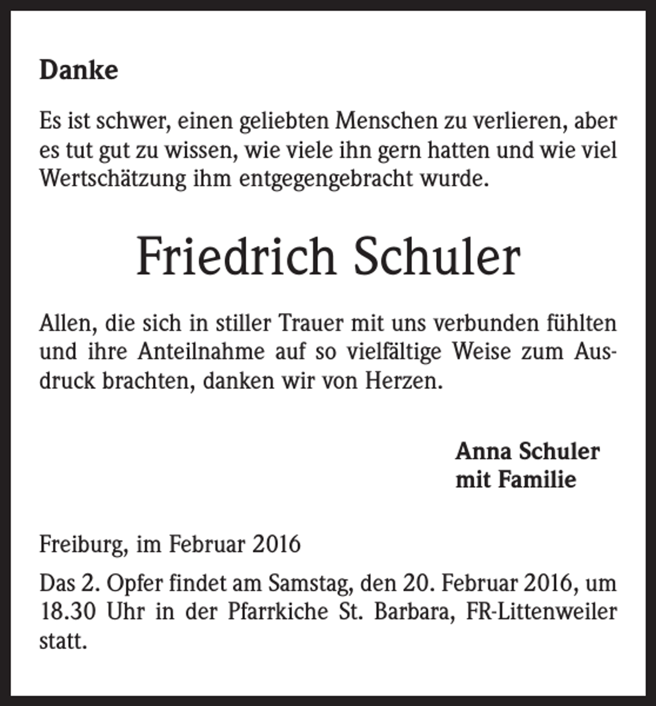 <p>Danke<br />Es ist schwer, einen geliebten Menschen zu verlieren, aber<br />es tut gut zu wissen, wie viele ihn gern hatten und wie viel<br />Wertschätzung ihm entgegengebracht wurde.</p><p>Friedrich Schuler<br />Allen, die sich in stiller Trauer mit uns verbunden fühlten<br />und ihre Anteilnahme auf so vielfältige Weise zum Ausdruck brachten, danken wir von Herzen.<br />Anna Schuler<br />mit Familie<br />Freiburg, im Februar 2016<br />Das 2. Opfer findet am Samstag, den 20. Februar 2016, um<br />18.30 Uhr in der Pfarrkiche St. Barbara, FR-Littenweiler<br />statt.</p>