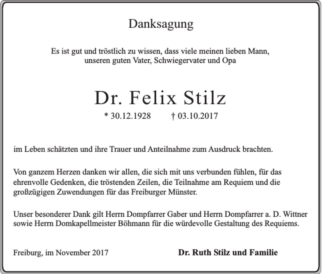<p>DDanksagung<br />a n ks a g u n g<br />Esist<br />Es<br />ist ggut<br />ut uund<br />n d trtröstlich<br />östli c h zzu<br />u wissen,<br />wiss e n, ddass<br />ass viviele<br />el e meinen<br />m ei n e n lilieben<br />e b e n Mann,<br />M a n n,<br />u ns er e n gguten<br />ut e n Vater,<br />V at er , Schwiegervater<br />S c h wi e g er v at er und<br />u n d Opa<br />O pa<br />unseren</p><p>DDr.<br />r. Felix<br />F e lix SStilz<br />tilz<br />** 330.12.1928<br />0. 1 2. 1 9 2 8</p><p>†† 003.10.2017<br />3. 1 0. 2 0 1 7</p><p>iimm Leben<br />L e b e n schätzten<br />s c h ät zt e n und<br />u n d iihre<br />hr e TTrauer<br />r a u er und<br />u n d AAnteilnahme<br />nt eil n a h m e zzum<br />u m Ausdruck<br />A us dr u c k brbrachten.<br />a c ht e n.<br />VVon<br />o n gganzem<br />a n z e m Herzen<br />H er z e n ddanken<br />a n k e n wir<br />wir all<br />allen,<br />e n, di<br />die<br />e sisich<br />c h mit<br />mi t uns<br />u ns verbunden<br />v er b u n d e n fühlen,<br />f ü hl e n, für<br />f ür das<br />d as<br />eehrenvolle<br />hr e n v oll e Gedenken,<br />G e d e n k e n, die<br />di e trtröstenden<br />öst e n d e n Zeilen,<br />Z eil e n, die<br />di e TTeilnahme<br />eil n a h m e aamm Requiem<br />R e q ui e m und<br />u n d die<br />di e<br />großzügigen<br />gr o ß z ü gi g e n Zuwendungen<br />Z u w e n d u n g e n ffür<br />ür ddas<br />as Freiburger<br />Fr ei b ur g er Münster.<br />M ü nst er .<br />UUnser<br />ns er besonderer<br />bes o n d e r er Dank<br />Da n k gilt<br />gi lt HHerrn<br />er r n Dompfarrer<br />Do m pf ar r er Gaber<br />Ga b er und<br />un d Herrn<br />Her r n Dompfarrer<br />Do m pf ar r er a.<br />a. D.D. WWittner<br />ittn e r<br />sowie<br />s ow i e Herrn<br />Her r n Domkapellmeister<br />Do m k a p e ll mei ster Böhmann<br />Bö h m a n n für<br />f ür die<br />di e würdevolle<br />wür d e v o ll e Gestaltung<br />Ges t alt un g des<br />des Requiems.<br />Re q ui e m s.<br />Freiburg,<br />Fr<br />ei b ur g, iim<br />m November<br />N o v e m b er 22</p><p>DDr.<br />r . Ruth<br />R ut h Stilz<br />Stil z und<br />u n d Familie<br />F amil i e</p>