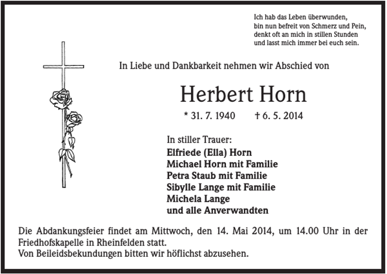 <p>Ich hab das Leben überwunden,<br />bin nun befreit von Schmerz und Pein,<br />denkt oft an mich in stillen Stunden<br />und lasst mich immer bei euch sein.</p><p>In Liebe und Dankbarkeit nehmen wir Abschied von</p><p>Herbert Horn<br />* 31. 7. 1940</p><p>† 6. 5. 2014</p><p>In stiller Trauer:<br />Elfriede (Ella) Horn<br />Michael Horn mit Familie<br />Petra Staub mit Familie<br />Sibylle Lange mit Familie<br />Michela Lange<br />und alle Anverwandten<br />Die Abdankungsfeier findet am Mittwoch, den 14. Mai 2014, um 14.00 Uhr in der<br />Friedhofskapelle in Rheinfelden statt.<br />Von Beileidsbekundungen bitten wir höflichst abzusehen.</p>