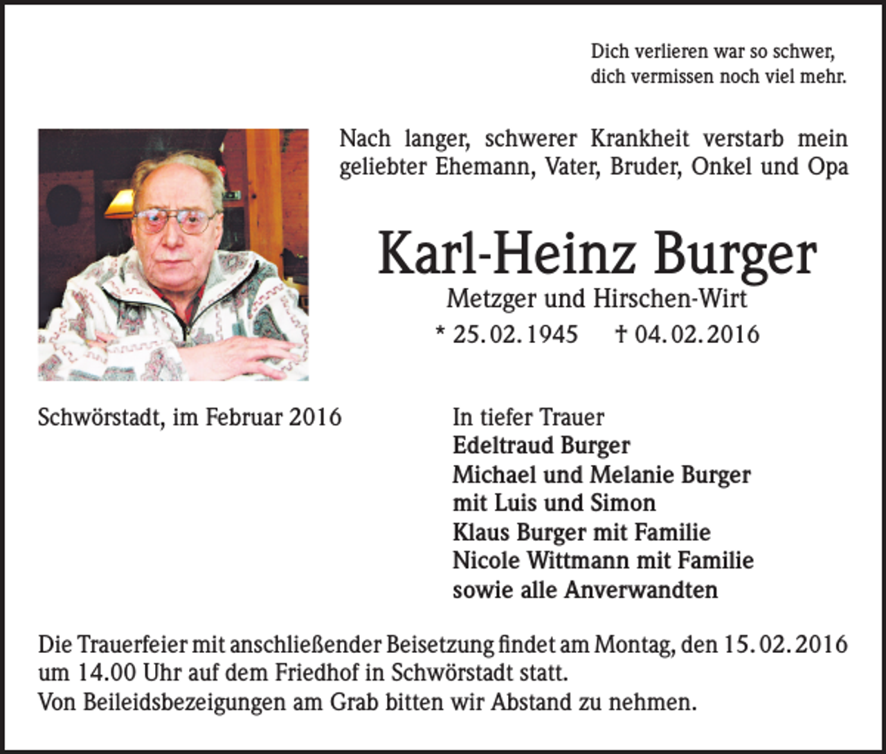 <p>Dich verlieren war so schwer,<br />dich vermissen noch viel mehr.</p><p>Nach langer, schwerer Krankheit verstarb mein<br />geliebter Ehemann, Vater, Bruder, Onkel und Opa</p><p>Karl-Heinz Burger<br />Metzger und Hirschen-Wirt</p><p>* 25. 02. 1945 † 04. 02. 2016<br />Schwörstadt, im Februar 2016</p><p>In tiefer Trauer<br />Edeltraud Burger<br />Michael und Melanie Burger<br />mit Luis und Simon<br />Klaus Burger mit Familie<br />Nicole Wittmann mit Familie<br />sowie alle Anverwandten</p><p>Die Trauerfeier mit anschließender Beisetzung findet am Montag, den 15. 02. 2016<br />um 14.00 Uhr auf dem Friedhof in Schwörstadt statt.<br />Von Beileidsbezeigungen am Grab bitten wir Abstand zu nehmen.</p>