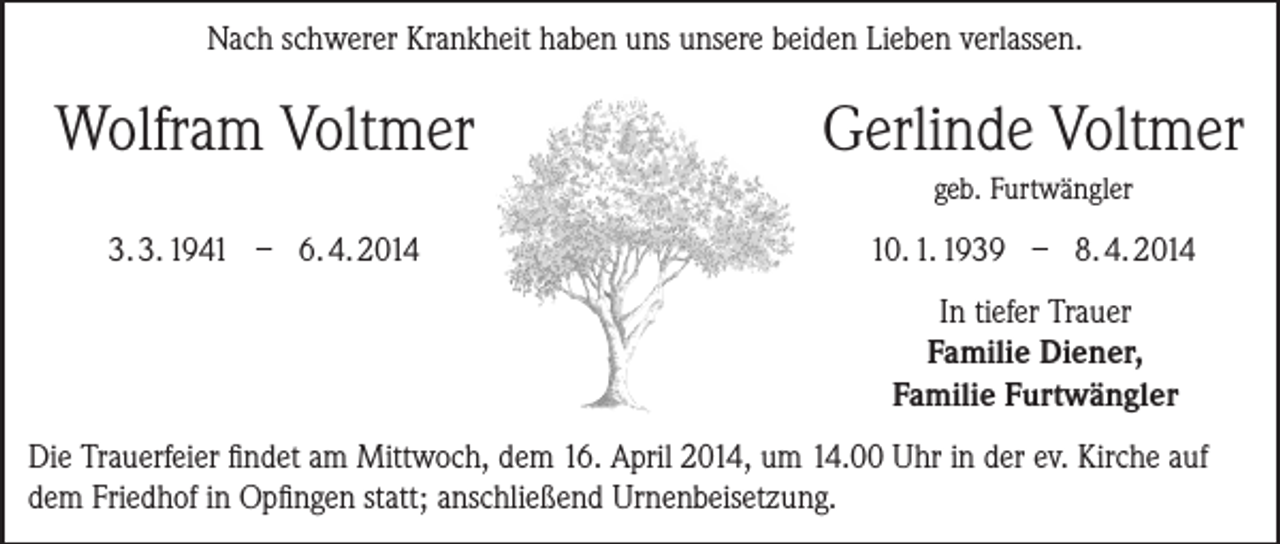 <p>Nach schwerer Krankheit haben uns unsere beiden Lieben verlassen.</p><p>Wolfram Voltmer</p><p>3. 3. 1941 – 6. 4. 2014</p><p>Gerlinde Voltmer<br />geb. Furtwängler</p><p>10. 1. 1939 – 8. 4. 2014<br />In tiefer Trauer<br />Familie Diener,<br />Familie Furtwängler</p><p>Die Trauerfeier findet am Mittwoch, dem 16. April 2014, um 14.00 Uhr in der ev. Kirche auf<br />dem Friedhof in Opfingen statt; anschließend Urnenbeisetzung.</p>