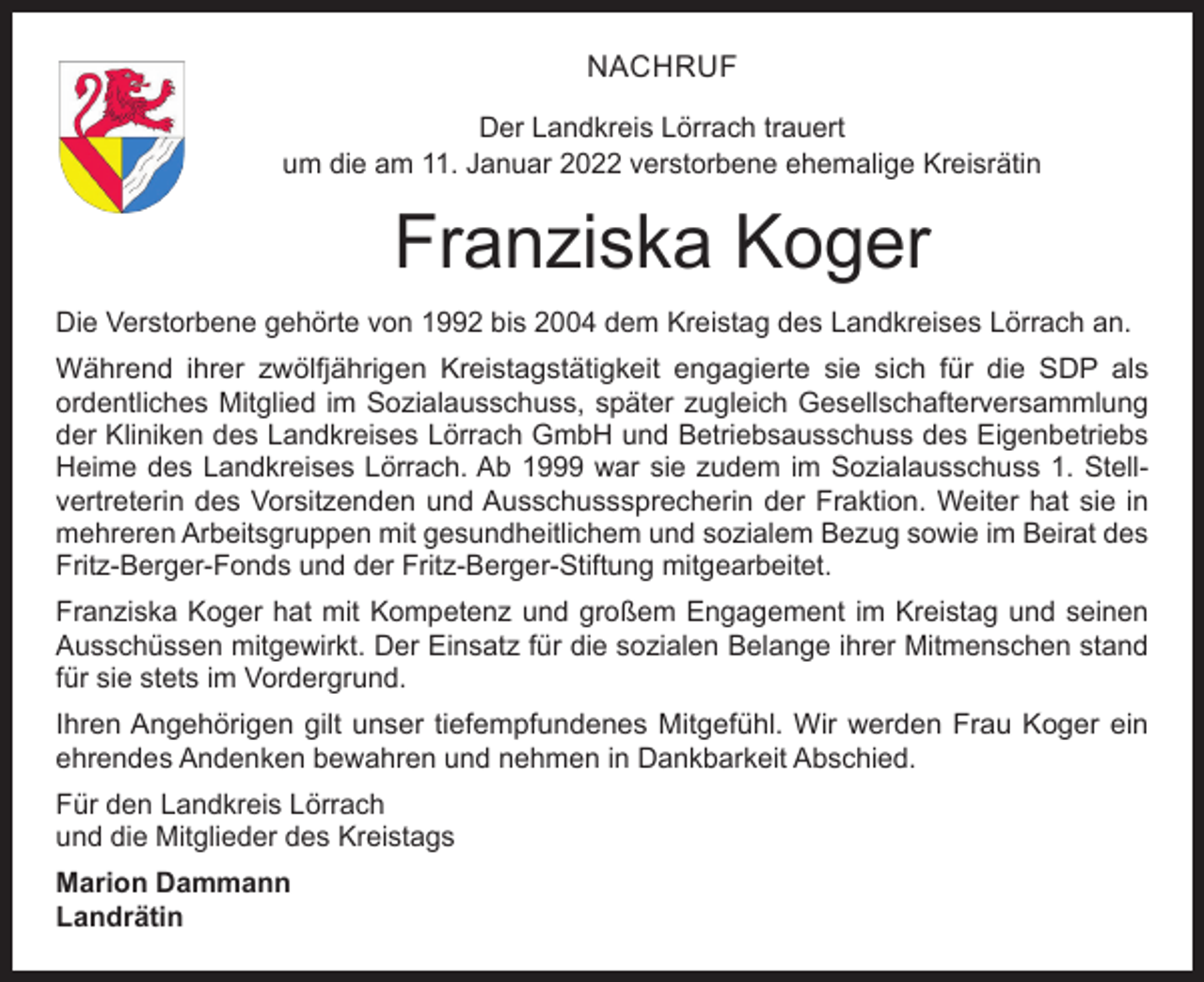 <p>NACHRUF<br />Der Landkreis Lörrach trauert<br />um die am 11. Januar 2022 verstorbene ehemalige Kreisrätin</p><p>Franziska Koger<br />Die Verstorbene gehörte von 1992 bis 2004 dem Kreistag des Landkreises Lörrach an.<br />Während ihrer zwölfjährigen Kreistagstätigkeit engagierte sie sich für die SDP als<br />­ordentliches Mitglied im Sozialausschuss, später zugleich Gesellschafterversammlung<br />der Kliniken des Landkreises Lörrach GmbH und Betriebsausschuss des Eigenbetriebs<br />Heime des Landkreises Lörrach. Ab 1999 war sie zudem im Sozialausschuss 1. Stell­<br />vertreterin des Vorsitzenden und Ausschusssprecherin der Fraktion. Weiter hat sie in<br />mehreren Arbeitsgruppen mit gesundheitlichem und sozialem Bezug sowie im Beirat des<br />Fritz-Berger-Fonds und der Fritz-Berger-Stiftung mitgearbeitet.<br />Franziska Koger hat mit Kompetenz und großem Engagement im Kreistag und seinen<br />Ausschüssen mitgewirkt. Der Einsatz für die sozialen Belange ihrer Mitmenschen stand<br />für sie stets im Vordergrund.<br />Ihren Angehörigen gilt unser tiefempfundenes Mitgefühl. Wir werden Frau Koger ein<br />­ehrendes Andenken bewahren und nehmen in Dankbarkeit Abschied.<br />Für den Landkreis Lörrach<br />und die Mitglieder des Kreistags<br />Marion Dammann<br />Landrätin</p>