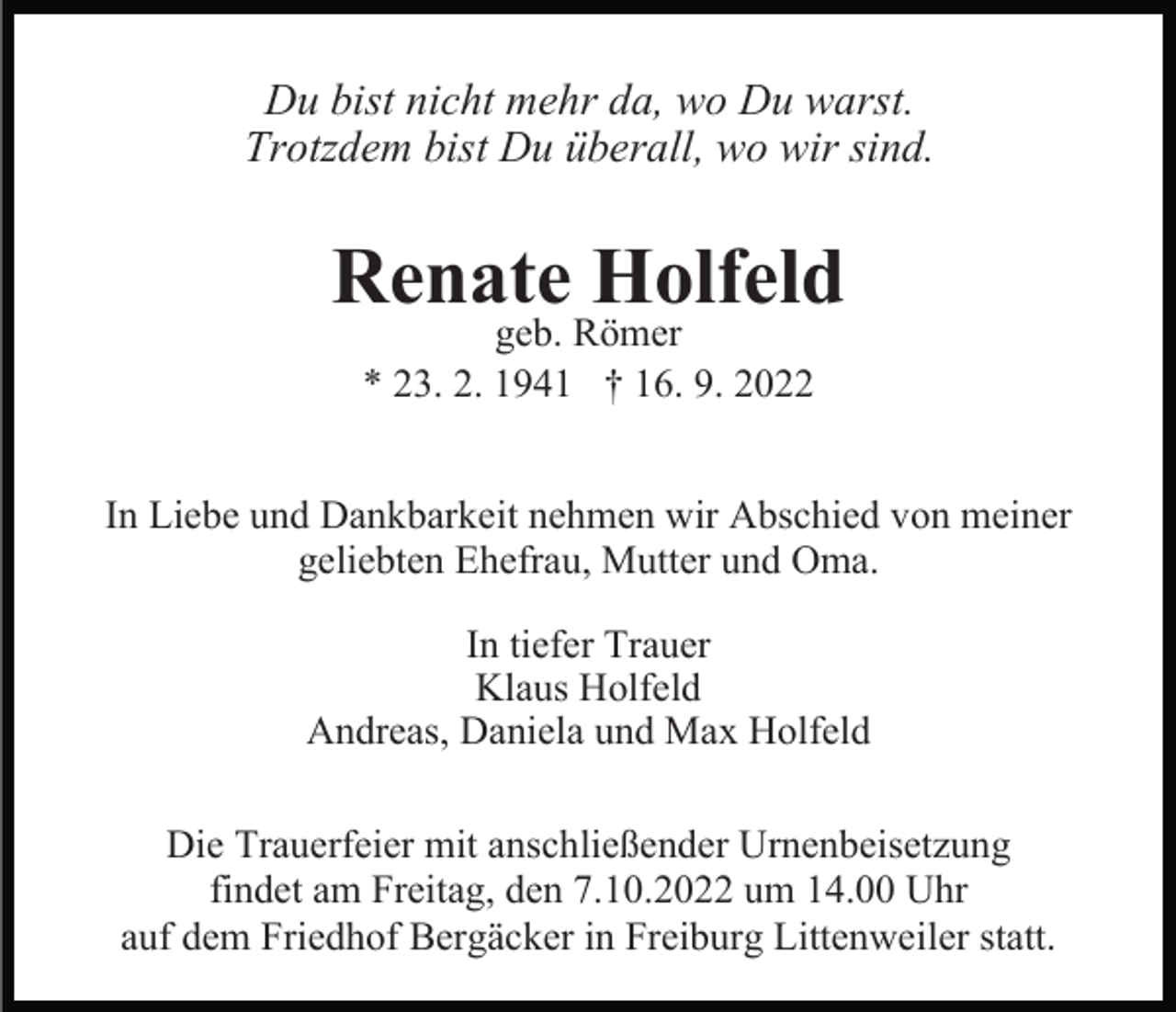 <p>Du bist nicht mehr da, wo Du warst.<br />Trotzdem bist Du überall, wo wir sind.</p><p>Renate Holfeld<br />geb. Römer<br />* 23. 2. 1941 † 16. 9. 2022</p><p>In Liebe und Dankbarkeit nehmen wir Abschied von meiner<br />geliebten Ehefrau, Mutter und Oma.<br />In tiefer Trauer<br />Klaus Holfeld<br />Andreas, Daniela und Max Holfeld<br />Die Trauerfeier mit anschließender Urnenbeisetzung<br />findet am Freitag, den 7.10.2022 um 14.00 Uhr<br />auf dem Friedhof Bergäcker in Freiburg Littenweiler statt.</p>