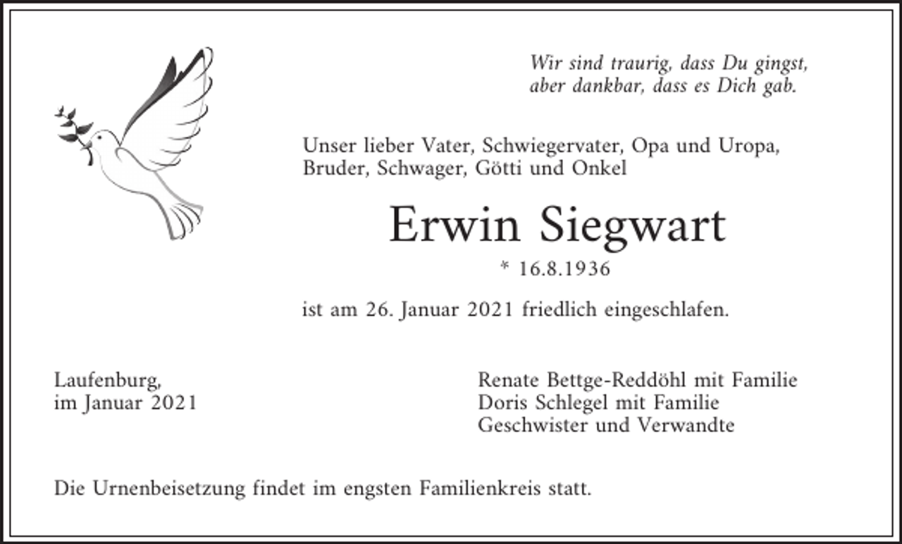 <p>Wir sind traurig, dass Du gingst,<br />aber dankbar, dass es Dich gab.<br />Unser lieber Vater, Schwiegervater, Opa und Uropa,<br />Bruder, Schwager, Götti und Onkel</p><p>Erwin Siegwart<br />* 16.8.1936<br />ist am 26. Januar 2021 friedlich eingeschlafen.<br />Laufenburg,<br />im Januar 2021</p><p>Renate Bettge-Reddöhl mit Familie<br />Doris Schlegel mit Familie<br />Geschwister und Verwandte</p><p>Die Urnenbeisetzung findet im engsten Familienkreis statt.</p>