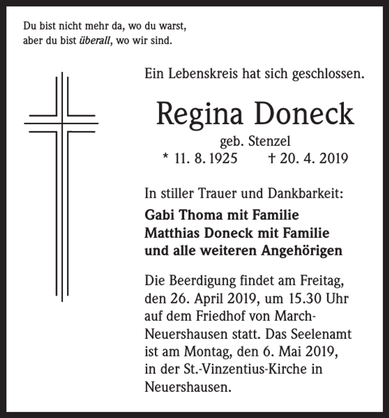 <p>Du bist nicht mehr da, wo du warst,<br />aber du bist überall, wo wir sind.</p><p>Ein Lebenskreis hat sich geschlossen.</p><p>Regina Doneck<br />geb. Stenzel<br />* 11. 8. 1925 † 20. 4. 2019</p><p>In stiller Trauer und Dankbarkeit:<br />Gabi Thoma mit Familie<br />Matthias Doneck mit Familie<br />und alle weiteren Angehörigen<br />Die Beerdigung findet am Freitag,<br />den 26. April 2019, um 15.30 Uhr<br />auf dem Friedhof von MarchNeuershausen statt. Das Seelenamt<br />ist am Montag, den 6. Mai 2019,<br />in der St.-Vinzentius-Kirche in<br />Neuershausen.</p>