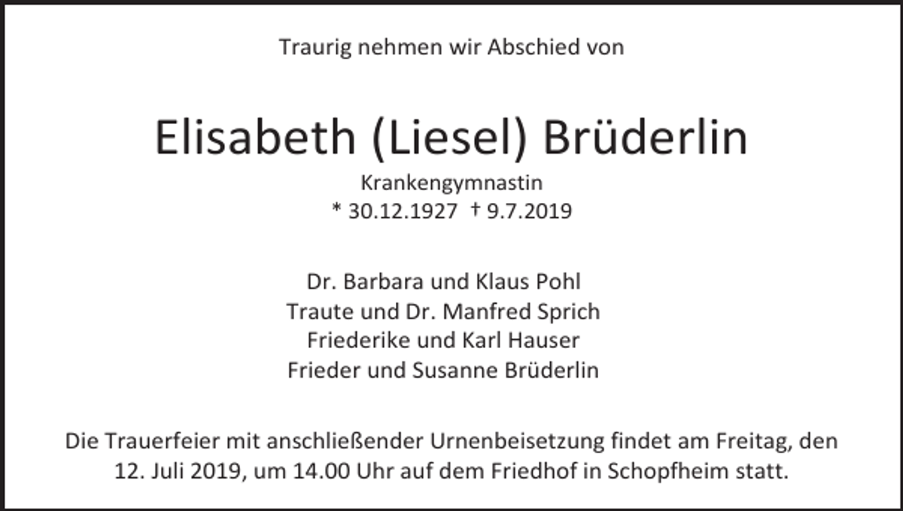 <p>Traurig nehmen wir Abschied von</p><p>Elisabeth (Liesel) Brüderlin<br />Krankengymnastin<br />* 30.12.1927 † 9.7.2019</p><p>Dr. Barbara und Klaus Pohl<br />Traute und Dr. Manfred Sprich<br />Friederike und Karl Hauser<br />Frieder und Susanne Brüderlin<br />Die Trauerfeier mit anschließender Urnenbeisetzung findet am Freitag, den<br />12. Juli 2019, um 14.00 Uhr auf dem Friedhof in Schopfheim statt.</p>