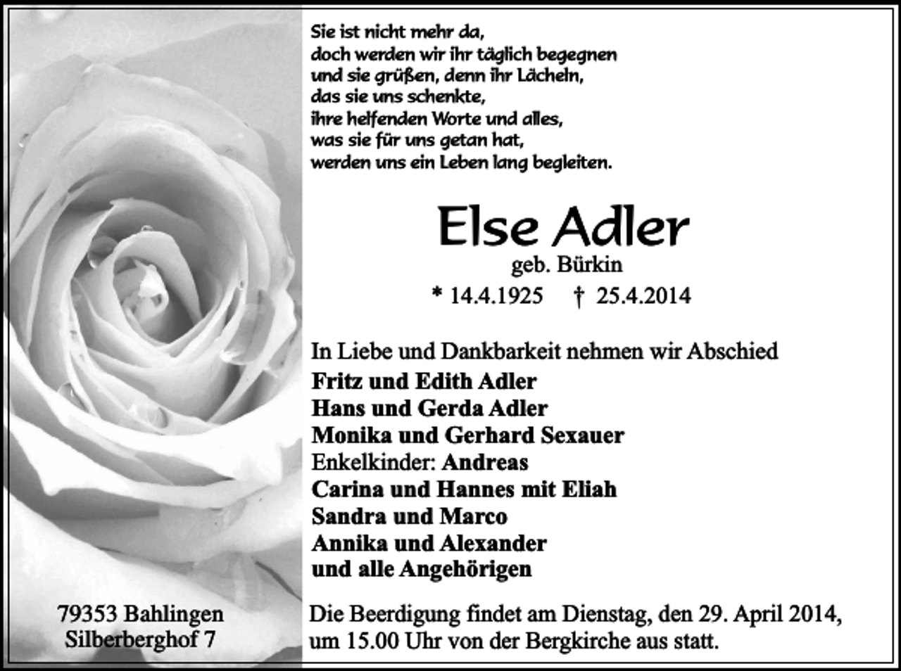 <p>Sie ist nicht mehr da,<br />doch werden wir ihr täglich begegnen<br />und sie grüßen, denn ihr Lächeln,<br />das sie uns schenkte,<br />ihre helfenden Worte und alles,<br />was sie für uns getan hat,<br />werden uns ein Leben lang begleiten.</p><p>Else<br />Adler<br />geb. Bürkin</p><p>* 14.4.1925</p><p>† 25.4.2014</p><p>In Liebe und Dankbarkeit nehmen wir Abschied<br />Fritz und Edith Adler<br />Hans und Gerda Adler<br />Monika und Gerhard Sexauer<br />Enkelkinder: Andreas<br />Carina und Hannes mit Eliah<br />Sandra und Marco<br />Annika und Alexander<br />und alle Angehörigen<br />79353 Bahlingen<br />Silberberghof 7</p><p>Die Beerdigung findet am Dienstag, den 29. April 2014,<br />um 15.00 Uhr von der Bergkirche aus statt.</p>