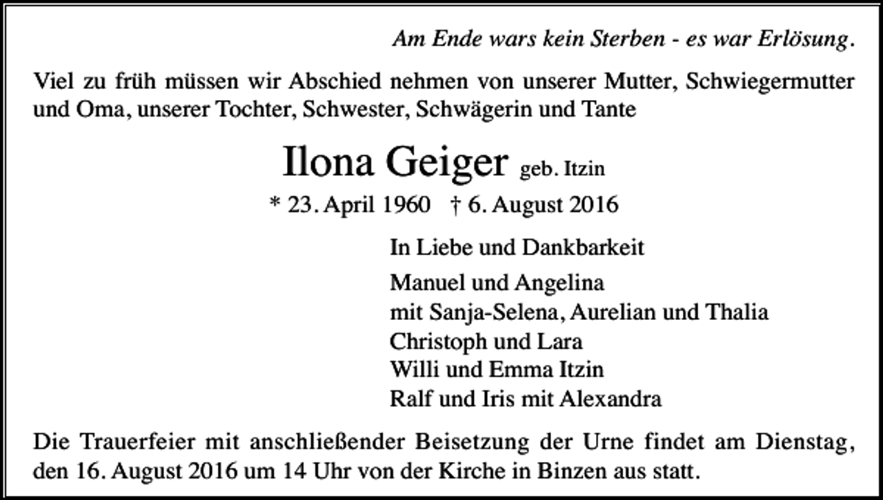 <p>Am Ende wars kein Sterben - es war Erlösung.<br />Viel zu früh müssen wir Abschied nehmen von unserer Mutter, Schwiegermutter<br />und Oma, unserer Tochter, Schwester, Schwägerin und Tante</p><p>Ilona Geiger geb. Itzin<br />* 23. April 1960 † 6. August 2016<br />In Liebe und Dankbarkeit<br />Manuel und Angelina<br />mit Sanja-Selena, Aurelian und Thalia<br />Christoph und Lara<br />Willi und Emma Itzin<br />Ralf und Iris mit Alexandra<br />Die Trauerfeier mit anschließender Beisetzung der Urne findet am Dienstag,<br />den 16. August 2016 um 14 Uhr von der Kirche in Binzen aus statt.</p>