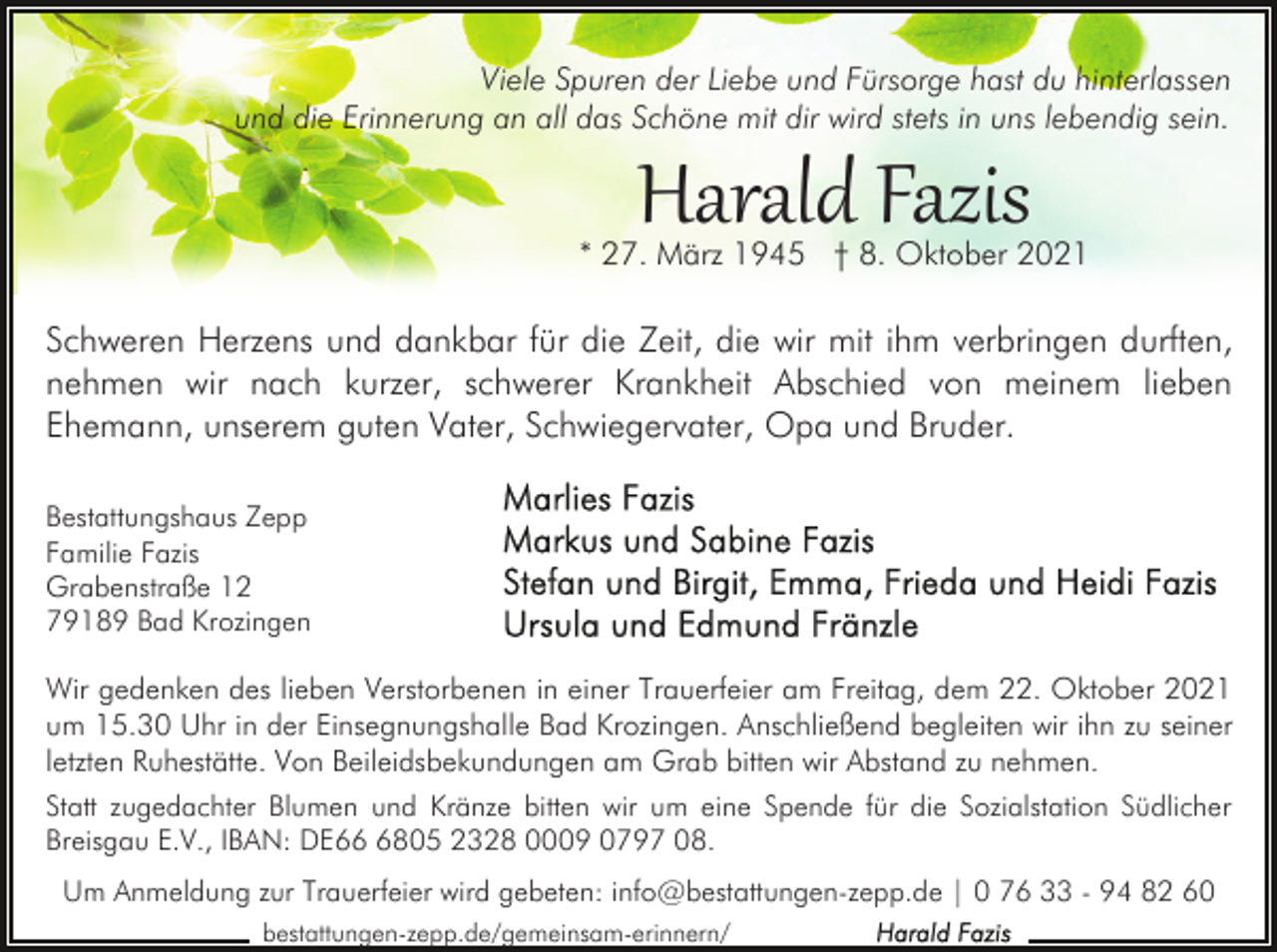 <p>Viele Spuren der Liebe und Fürsorge hast du hinterlassen<br />und die Erinnerung an all das Schöne mit dir wird stets in uns lebendig sein.</p><p>Harald Fazis</p><p>* 27. März 1945 † 8. Oktober 2021</p><p>Schweren Herzens und dankbar für die Zeit, die wir mit ihm verbringen durften,<br />nehmen wir nach kurzer, schwerer Krankheit Abschied von meinem lieben<br />Ehemann, unserem guten Vater, Schwiegervater, Opa und Bruder.<br />Bestattungshaus Zepp<br />Familie Fazis<br />Grabenstraße 12<br />79189 Bad Krozingen</p><p>Wir gedenken des lieben Verstorbenen in einer Trauerfeier am Freitag, dem 22. Oktober 2021<br />um 15.30 Uhr in der Einsegnungshalle Bad Krozingen. Anschließend begleiten wir ihn zu seiner<br />letzten Ruhestätte. Von Beileidsbekundungen am Grab bitten wir Abstand zu nehmen.<br />Statt zugedachter Blumen und Kränze bitten wir um eine Spende für die Sozialstation Südlicher<br />Breisgau E.V., IBAN: DE6805 2328 0009 0797 08.<br />Um Anmeldung zur Trauerfeier wird gebeten: info@bestattungen-zepp.de | 0 76 33 - 94 82 60<br />bestattungen-zepp.de/gemeinsam-erinnern/</p>