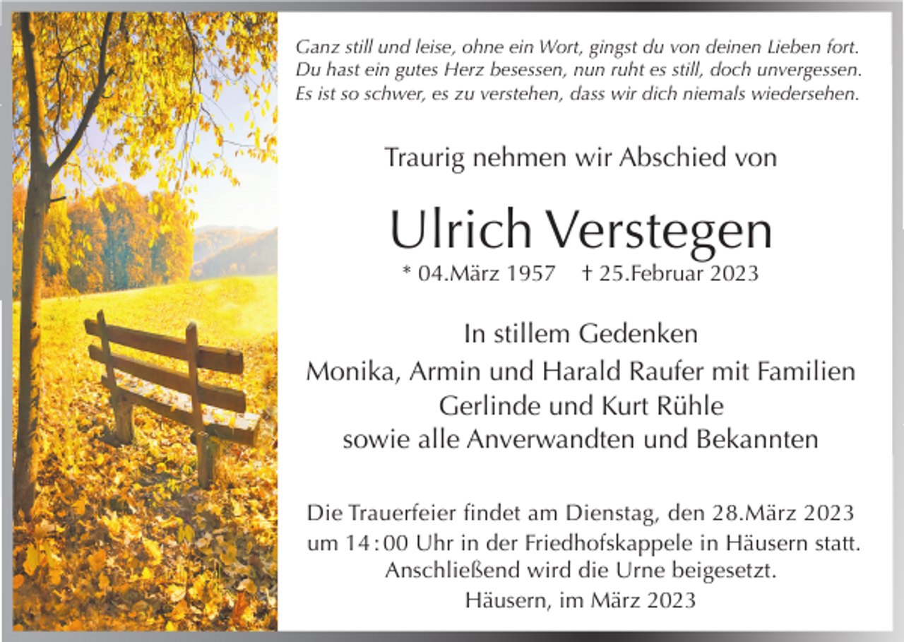 <p>Ganz still und leise, ohne ein Wort, gingst du von deinen Lieben fort.<br />Du hast ein gutes Herz besessen, nun ruht es still, doch unvergessen.<br />Es ist so schwer, es zu verstehen, dass wir dich niemals wiedersehen.</p><p>Traurig nehmen wir Abschied von</p><p>Ulrich Verstegen<br />* 04.März 1957</p><p>† 25.Februar 2023</p><p>In stillem Gedenken<br />Monika, Armin und Harald Raufer mit Familien<br />Gerlinde und Kurt Rühle<br />sowie alle Anverwandten und Bekannten<br />Die Trauerfeier findet am Dienstag, den 28.März 2023<br />um 14 : 00 Uhr in der Friedhofskappele in Häusern statt.<br />Anschließend wird die Urne beigesetzt.<br />Häusern, im März 2023</p>