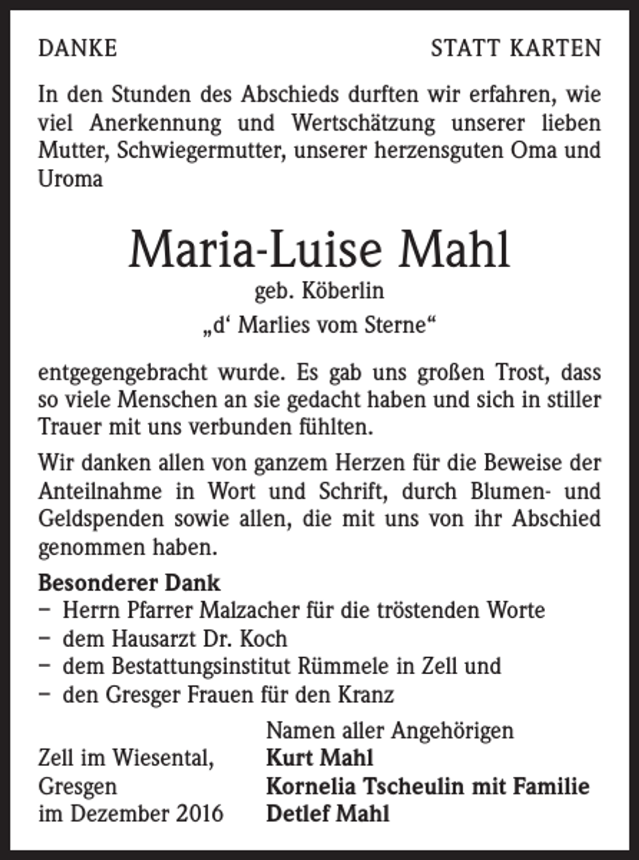 <p>DANKE</p><p>STATT KARTEN</p><p>In den Stunden des Abschieds durften wir erfahren, wie<br />viel Anerkennung und Wertschätzung unserer lieben<br />­Mutter, Schwiegermutter, unserer herzensguten Oma und<br />Uroma</p><p>Maria-Luise Mahl<br />geb. Köberlin<br />„d‘ Marlies vom Sterne“</p><p>entgegengebracht wurde. Es gab uns großen Trost, dass<br />so viele Menschen an sie gedacht haben und sich in stiller<br />Trauer mit uns verbunden fühlten.<br />Wir danken allen von ganzem Herzen für die Beweise der<br />Anteilnahme in Wort und Schrift, durch Blumen- und<br />Geldspenden sowie allen, die mit uns von ihr Abschied<br />genommen haben.<br />Besonderer Dank<br />– Herrn Pfarrer Malzacher für die tröstenden Worte<br />– dem Hausarzt Dr. Koch<br />– dem Bestattungsinstitut Rümmele in Zell und<br />– den Gresger Frauen für den Kranz</p><p>Namen aller Angehörigen<br />Zell im Wiesental,<br />Kurt Mahl<br />Gresgen<br />Kornelia Tscheulin mit Familie<br />im Dezember 2016 Detlef Mahl</p>
