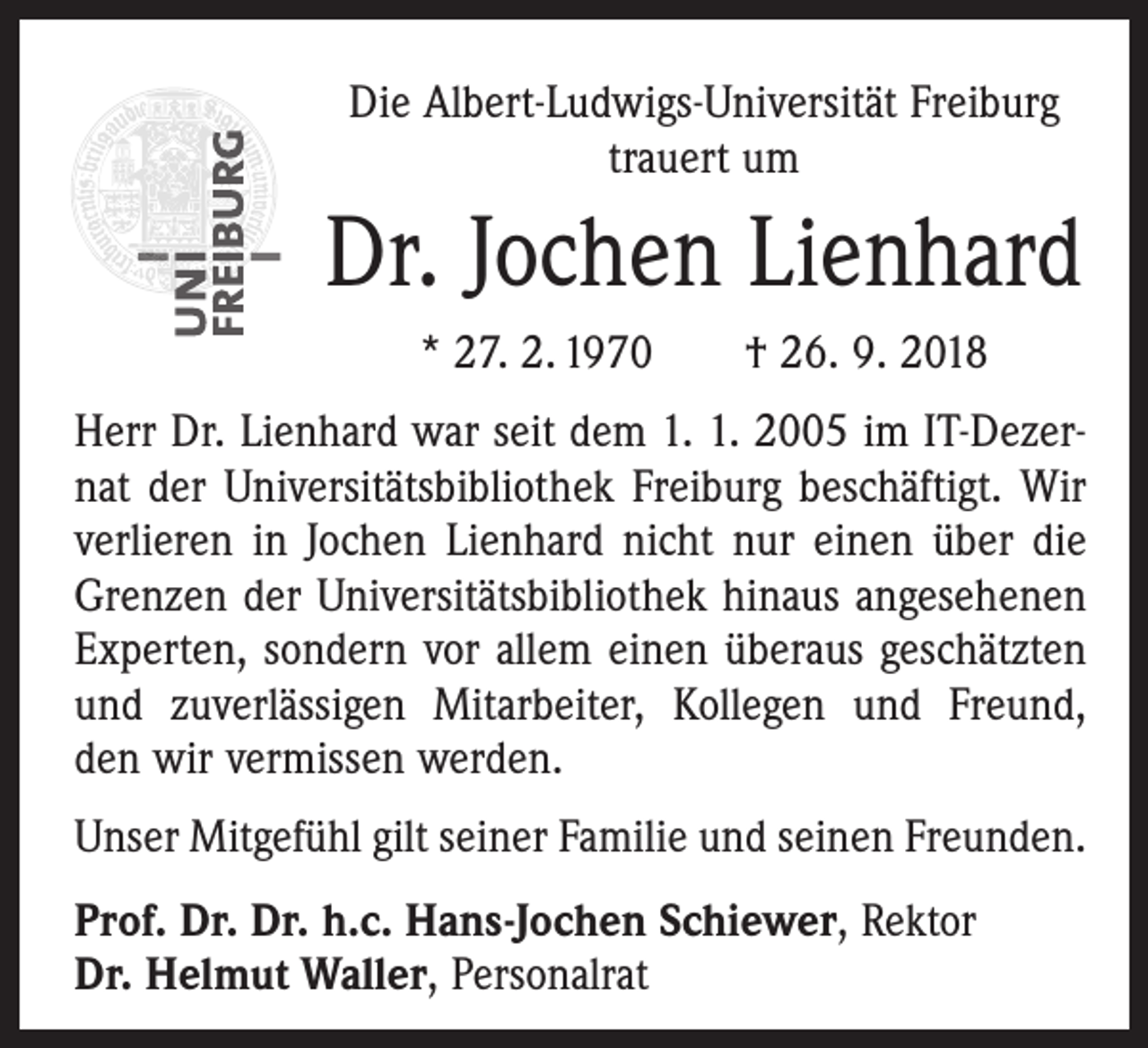 <p>Die Albert-Ludwigs-Universität Freiburg<br />trauert um</p><p>Dr. Jochen Lienhard<br />* 27. 2. 1970 † 26. 9. 2018<br />Herr Dr. Lienhard war seit dem 1. 1. 2005 im IT-Dezernat der Universitätsbibliothek Freiburg beschäftigt. Wir<br />verlieren in Jochen Lienhard nicht nur einen über die<br />Grenzen der Universitätsbibliothek hinaus angesehenen<br />Experten, sondern vor allem einen überaus geschätzten<br />und zuverlässigen Mitarbeiter, Kollegen und Freund,<br />den wir vermissen werden.<br />Unser Mitgefühl gilt seiner Familie und seinen Freunden.<br />Prof. Dr. Dr. h.c. Hans-Jochen Schiewer, Rektor<br />Dr. Helmut Waller, Personalrat</p>