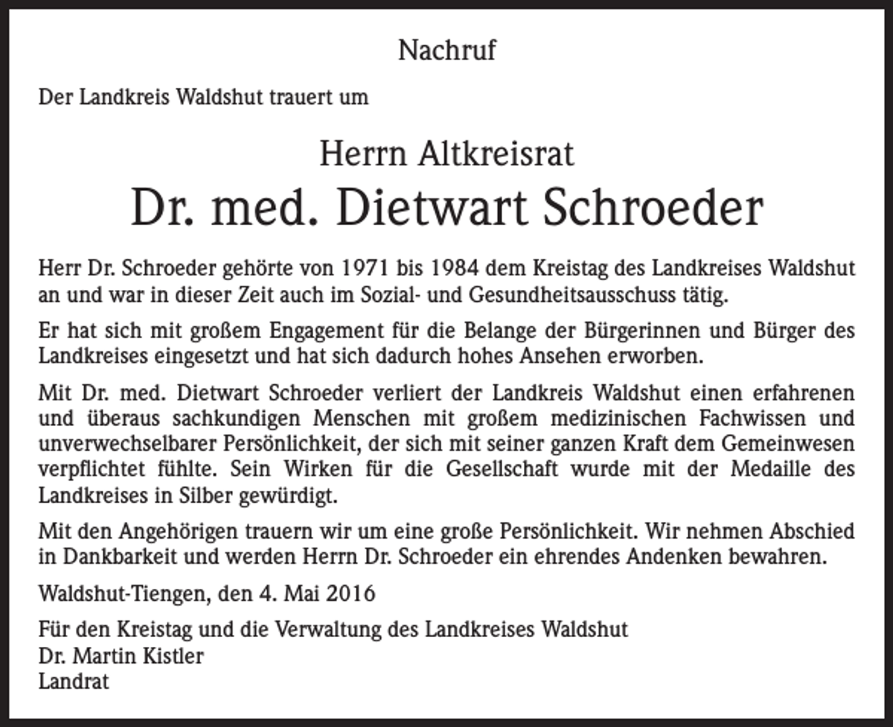 <p>Nachruf<br />Der Landkreis Waldshut trauert um</p><p>Herrn Altkreisrat</p><p>Dr. med. Dietwart Schroeder<br />Herr Dr. Schroeder gehörte von 1971 bis 1984 dem Kreistag des Landkreises Waldshut<br />an und war in dieser Zeit auch im Sozial- und Gesundheitsausschuss tätig.<br />Er hat sich mit großem Engagement für die Belange der Bürgerinnen und Bürger des<br />Landkreises eingesetzt und hat sich dadurch hohes Ansehen erworben.<br />Mit Dr. med. Dietwart Schroeder verliert der Landkreis Waldshut einen erfahrenen<br />und überaus sachkundigen Menschen mit großem medizinischen Fachwissen und<br />unverwechselbarer Persönlichkeit, der sich mit seiner ganzen Kraft dem Gemeinwesen<br />verpflichtet fühlte. Sein Wirken für die Gesellschaft wurde mit der Medaille des<br />Landkreises in Silber gewürdigt.<br />Mit den Angehörigen trauern wir um eine große Persönlichkeit. Wir nehmen Abschied<br />in Dankbarkeit und werden Herrn Dr. Schroeder ein ehrendes Andenken bewahren.<br />Waldshut-Tiengen, den 4. Mai 2016<br />Für den Kreistag und die Verwaltung des Landkreises Waldshut<br />Dr. Martin Kistler<br />Landrat</p>