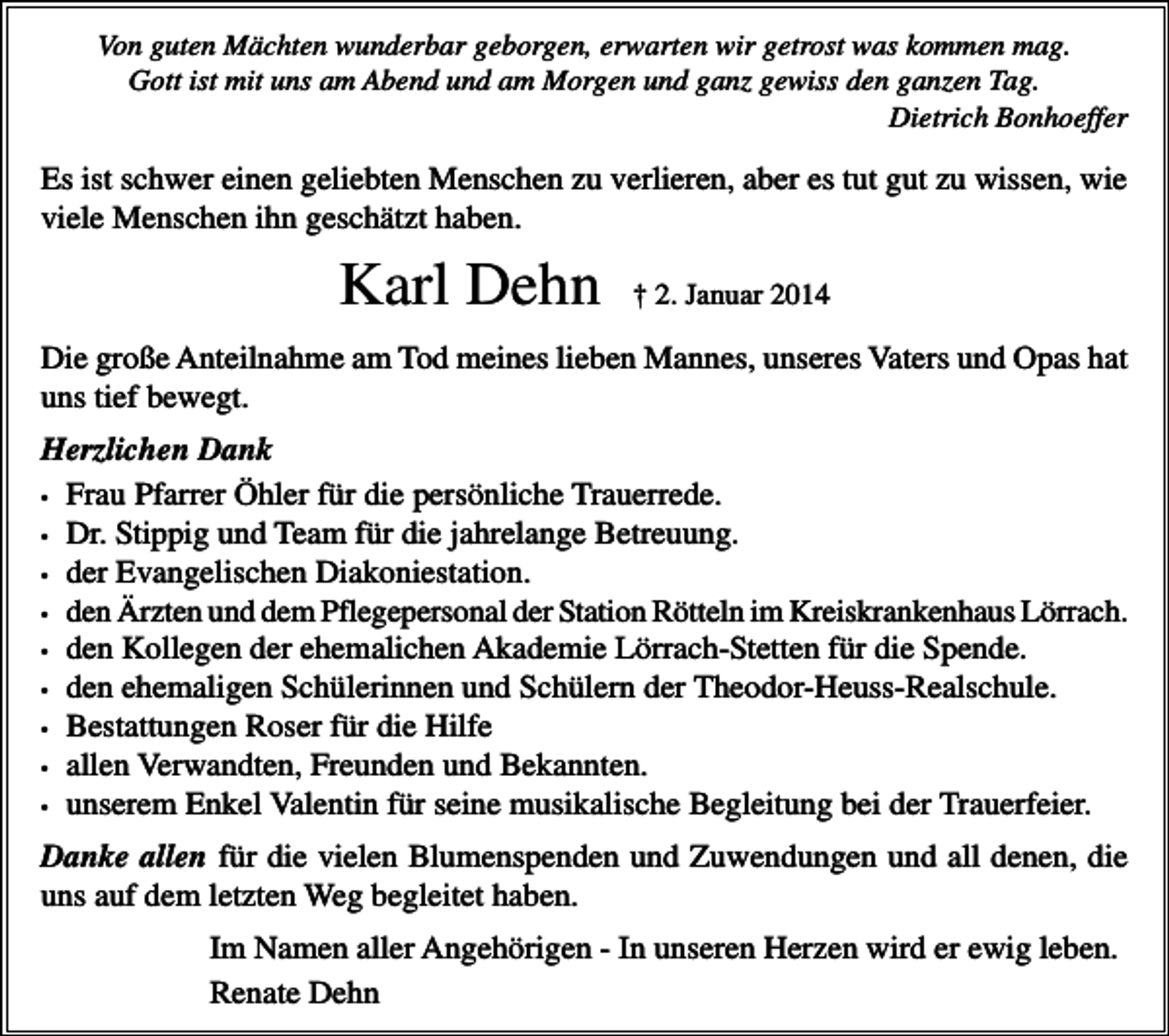 <p>Von guten Mächten wunderbar geborgen, erwarten wir getrost was kommen mag.<br />Gott ist mit uns am Abend und am Morgen und ganz gewiss den ganzen Tag.<br />Dietrich Bonhoeffer</p><p>Es ist schwer einen geliebten Menschen zu verlieren, aber es tut gut zu wissen, wie<br />viele Menschen ihn geschätzt haben.</p><p>Karl Dehn</p><p>† 2. Januar 2014</p><p>Die große Anteilnahme am Tod meines lieben Mannes, unseres Vaters und Opas hat<br />uns tief bewegt.<br />Herzlichen Dank<br />• Frau Pfarrer Öhler für die persönliche Trauerrede.<br />• Dr. Stippig und Team für die jahrelange Betreuung.<br />• der Evangelischen Diakoniestation.<br />• den Ärzten und dem Pflegepersonal der Station Rötteln im Kreiskrankenhaus Lörrach.<br />• den Kollegen der ehemalichen Akademie Lörrach-Stetten für die Spende.<br />• den ehemaligen Schülerinnen und Schülern der Theodor-Heuss-Realschule.<br />• Bestattungen Roser für die Hilfe<br />• allen Verwandten, Freunden und Bekannten.<br />• unserem Enkel Valentin für seine musikalische Begleitung bei der Trauerfeier.<br />Danke allen für die vielen Blumenspenden und Zuwendungen und all denen, die<br />uns auf dem letzten Weg begleitet haben.<br />Im Namen aller Angehörigen - In unseren Herzen wird er ewig leben.<br />Renate Dehn</p>