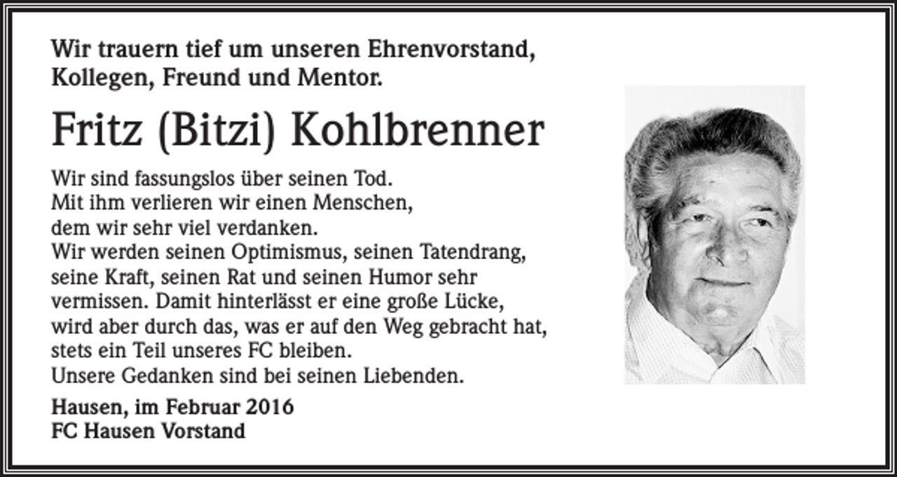 <p>Wir trauern tief um unseren Ehrenvorstand,<br />Kollegen, Freund und Mentor.</p><p>Fritz (Bitzi) Kohlbrenner<br />Wir sind fassungslos über seinen Tod.<br />Mit ihm verlieren wir einen Menschen,<br />dem wir sehr viel verdanken.<br />Wir werden seinen Optimismus, seinen Tatendrang,<br />seine Kraft, seinen Rat und seinen Humor sehr<br />vermissen. Damit hinterlässt er eine große Lücke,<br />wird aber durch das, was er auf den Weg gebracht hat,<br />stets ein Teil unseres FC bleiben.<br />Unsere Gedanken sind bei seinen Liebenden.<br />Hausen, im Februar 2016<br />FC Hausen Vorstand</p>