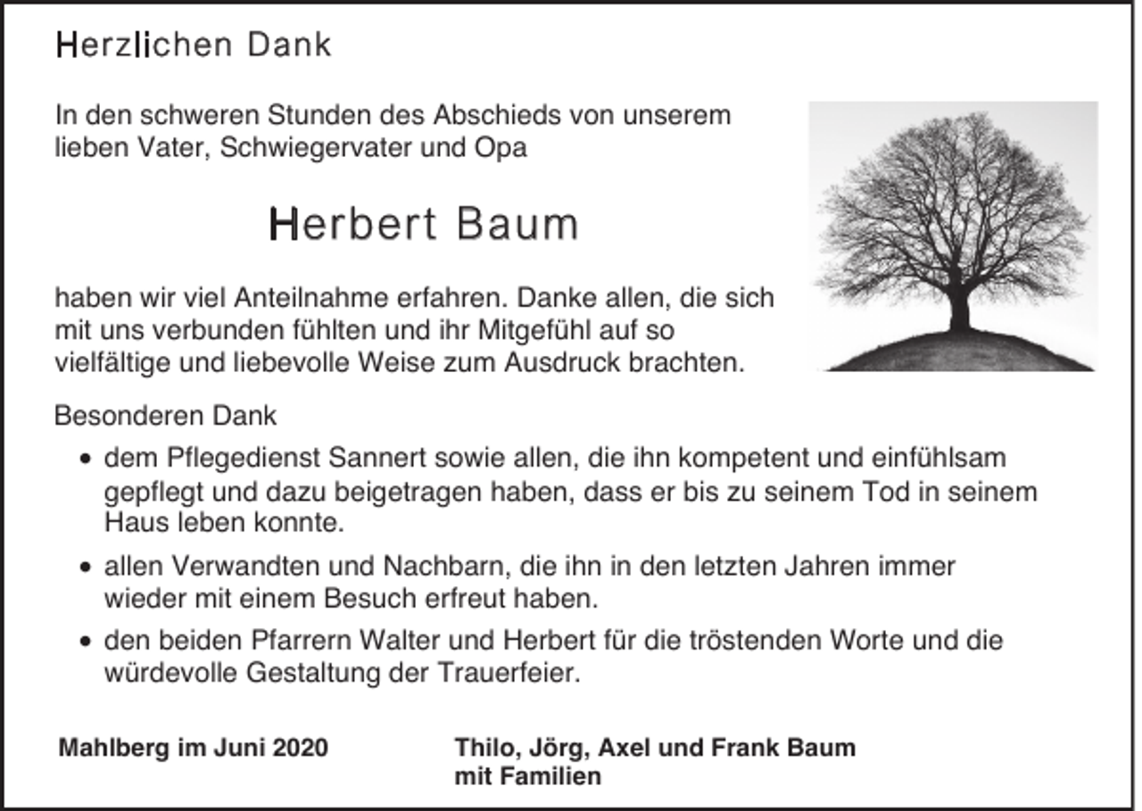 <p>Herzlichen Dank<br />In den schweren Stunden des Abschieds von unserem<br />lieben Vater, Schwiegervater und Opa</p><p>Herbert Baum<br />haben wir viel Anteilnahme erfahren. Danke allen, die sich<br />mit uns verbunden fühlten und ihr Mitgefühl auf so<br />vielfältige und liebevolle Weise zum Ausdruck brachten.<br />Besonderen Dank</p><p>• dem Pflegedienst Sannert sowie allen, die ihn kompetent und einfühlsam<br />gepflegt und dazu beigetragen haben, dass er bis zu seinem Tod in seinem<br />Haus leben konnte.<br />• allen Verwandten und Nachbarn, die ihn in den letzten Jahren immer<br />wieder mit einem Besuch erfreut haben.</p><p>• den beiden Pfarrern Walter und Herbert für die tröstenden Worte und die<br />würdevolle Gestaltung der Trauerfeier.</p><p>Mahlberg im Juni 2020</p><p>Thilo, Jörg, Axel und Frank Baum<br />mit Familien</p>
